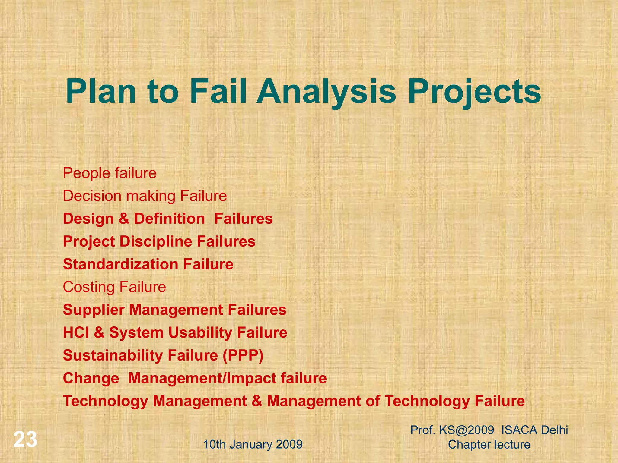 Plan to Fail Analysis Projects People failure Decision making Failure Design & Definition  Failures Project Discipline Failures Standardization Failure Costing Failure Supplier Management Failures HCI & System Usability Failure Sustainability Failure (PPP) ‏ Change  Management/Impact failure Technology Management & Management of Technology Failure 10th January 2009 Prof. KS@2009  ISACA Delhi Chapter lecture 