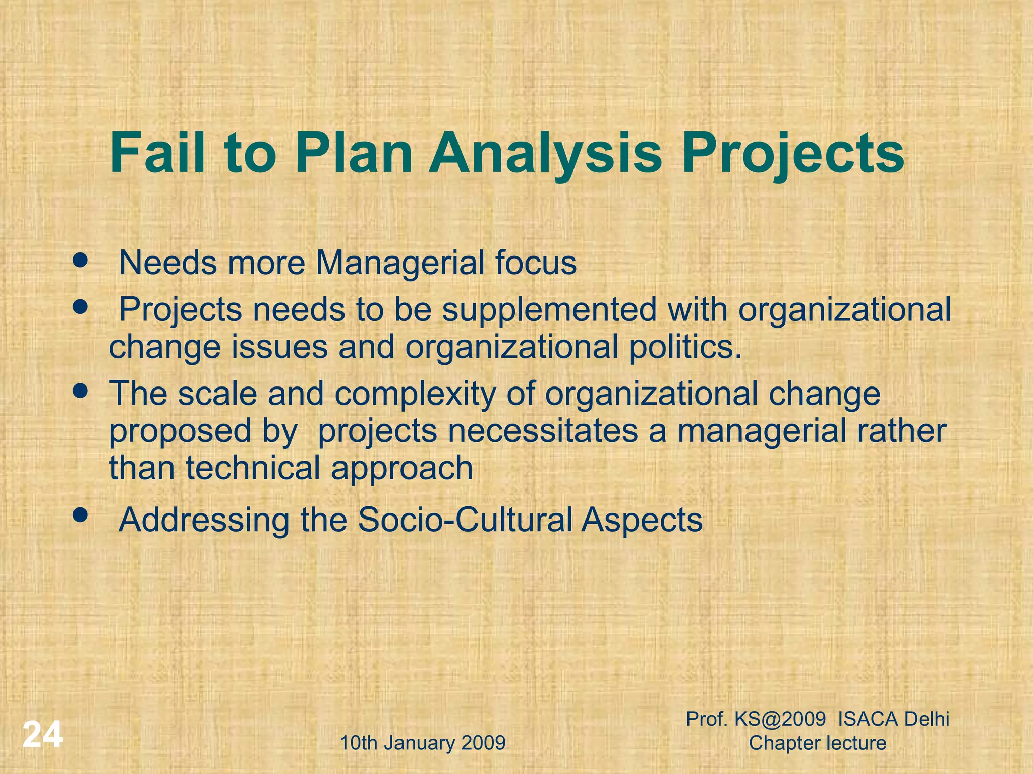 Fail to Plan Analysis Projects Needs more Managerial focus Projects needs to be supplemented with organizational change issues and organizational politics.  The scale and complexity of organizational change proposed by  projects necessitates a managerial rather than technical approach Addressing the Socio-Cultural Aspects   10th January 2009 Prof. KS@2009  ISACA Delhi Chapter lecture 