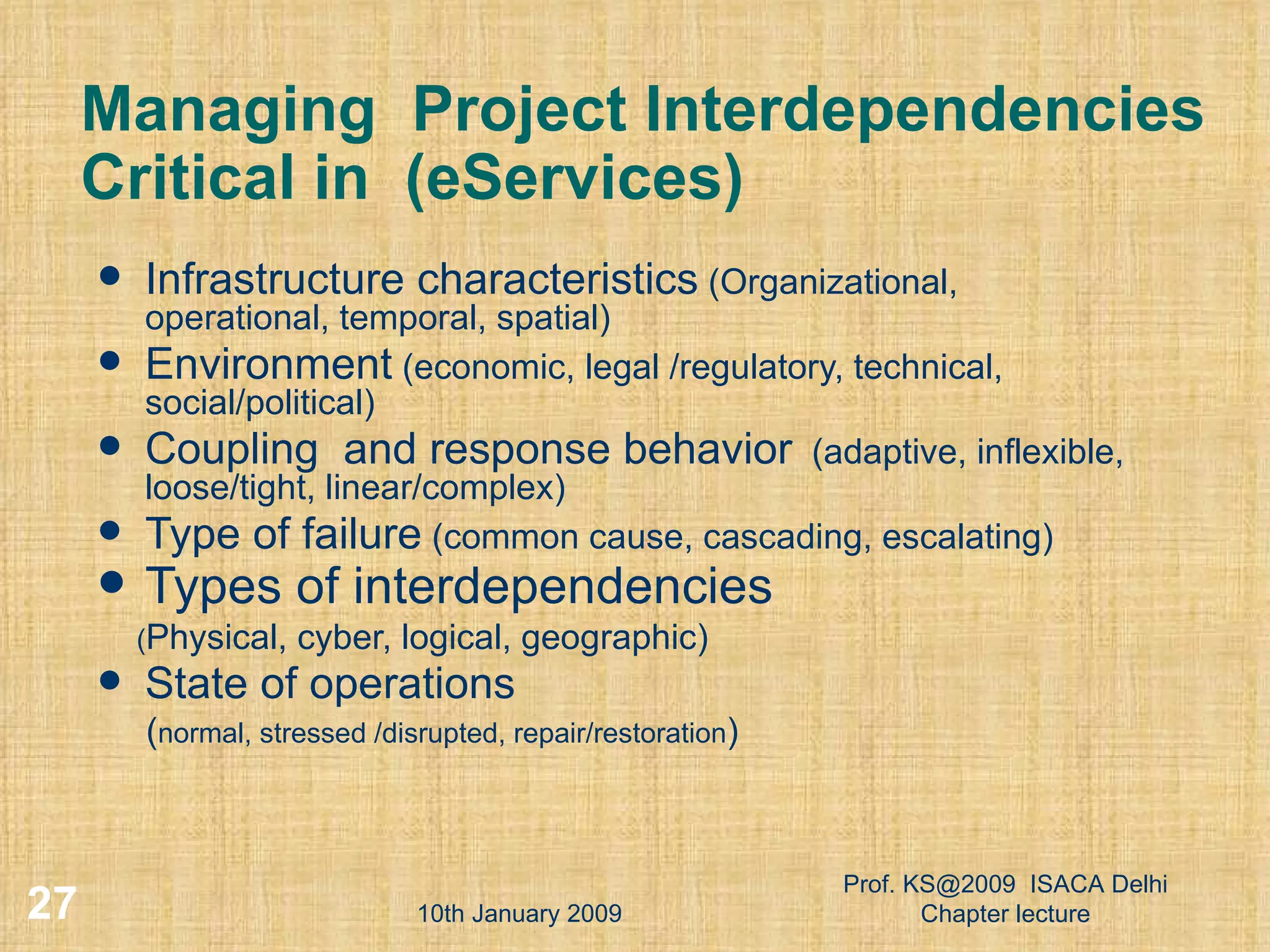 Managing  Project Interdependencies Critical in  (eServices) Infrastructure characteristics  (Organizational, operational, temporal, spatial)  Environment  (economic, legal /regulatory, technical, social/political) Coupling  and response behavior   (adaptive, inflexible, loose/tight, linear/complex) Type of failure  (common cause, cascading, escalating) Types of interdependencies   ( Physical, cyber, logical, geographic) State of operations   ( normal, stressed /disrupted, repair/restoration ) 10th January 2009 Prof. KS@2009  ISACA Delhi Chapter lecture 