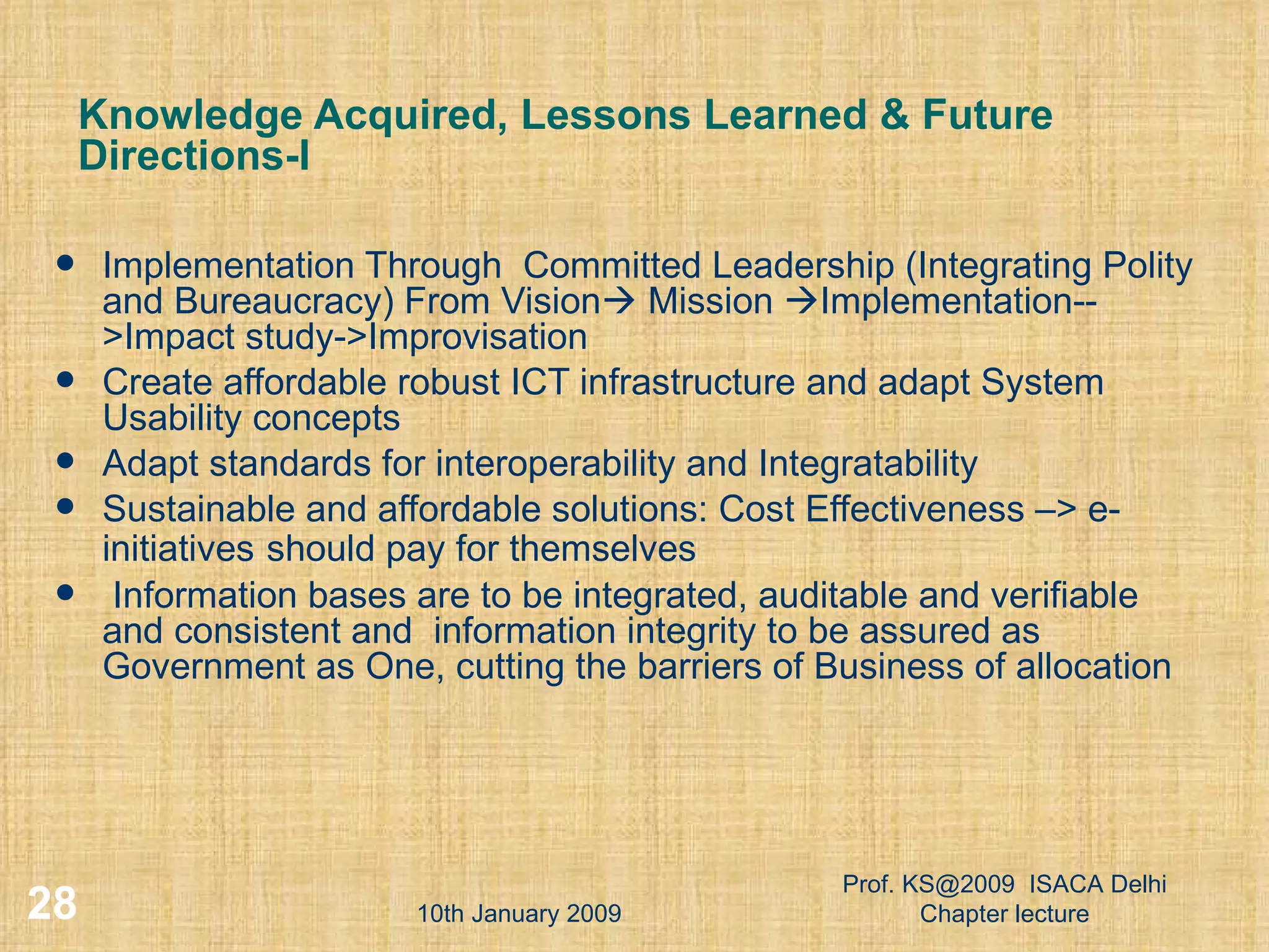 Knowledge Acquired, Lessons Learned & Future Directions-I Implementation Through  Committed Leadership (Integrating Polity and Bureaucracy) From Vision   Mission   Implementation-->Impact study->Improvisation  Create affordable robust ICT infrastructure and adapt System Usability concepts Adapt standards for interoperability and Integratability Sustainable and affordable solutions: Cost Effectiveness –> e- initiatives   should pay for themselves Information bases are to be integrated, auditable and verifiable and consistent and  information integrity to be assured as Government as One, cutting the barriers of Business of allocation 10th January 2009 Prof. KS@2009  ISACA Delhi Chapter lecture 