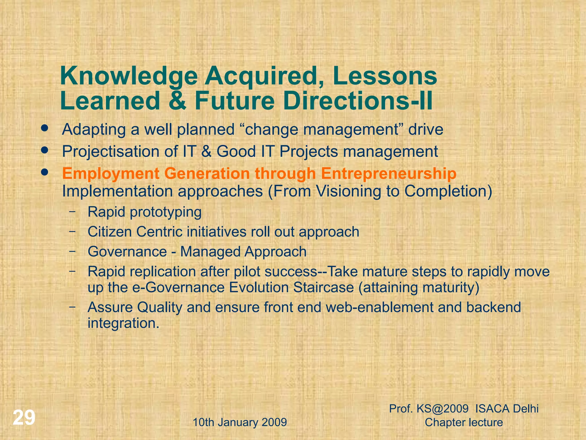 Knowledge Acquired, Lessons Learned & Future Directions-II Adapting a well planned “change management” drive Projectisation of IT & Good IT Projects management Employment Generation through Entrepreneurship  Implementation approaches (From Visioning to Completion) ‏ Rapid prototyping Citizen Centric initiatives roll out approach Governance - Managed Approach Rapid replication after pilot success--Take mature steps to rapidly move up the e-Governance Evolution Staircase (attaining maturity) ‏ Assure Quality and ensure front end web-enablement and backend integration. 10th January 2009 Prof. KS@2009  ISACA Delhi Chapter lecture 