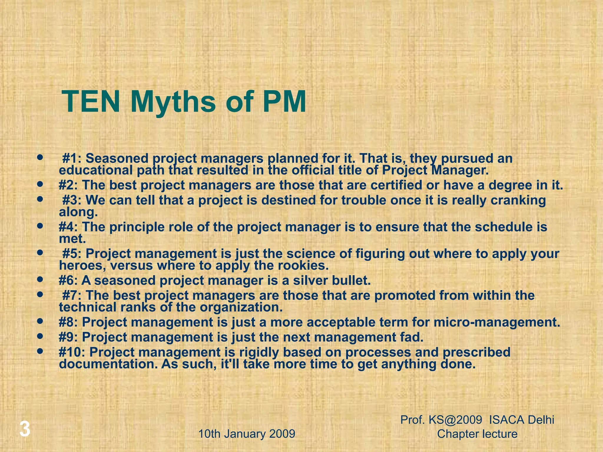 TEN Myths of PM #1: Seasoned project managers planned for it. That is, they pursued an educational path that resulted in the official title of Project Manager. #2: The best project managers are those that are certified or have a degree in it. #3: We can tell that a project is destined for trouble once it is really cranking along. #4: The principle role of the project manager is to ensure that the schedule is met. #5: Project management is just the science of figuring out where to apply your heroes, versus where to apply the rookies. #6: A seasoned project manager is a silver bullet. #7: The best project managers are those that are promoted from within the technical ranks of the organization. #8: Project management is just a more acceptable term for micro-management. #9: Project management is just the next management fad. #10: Project management is rigidly based on processes and prescribed documentation. As such, it'll take more time to get anything done.  10th January 2009 Prof. KS@2009  ISACA Delhi Chapter lecture 