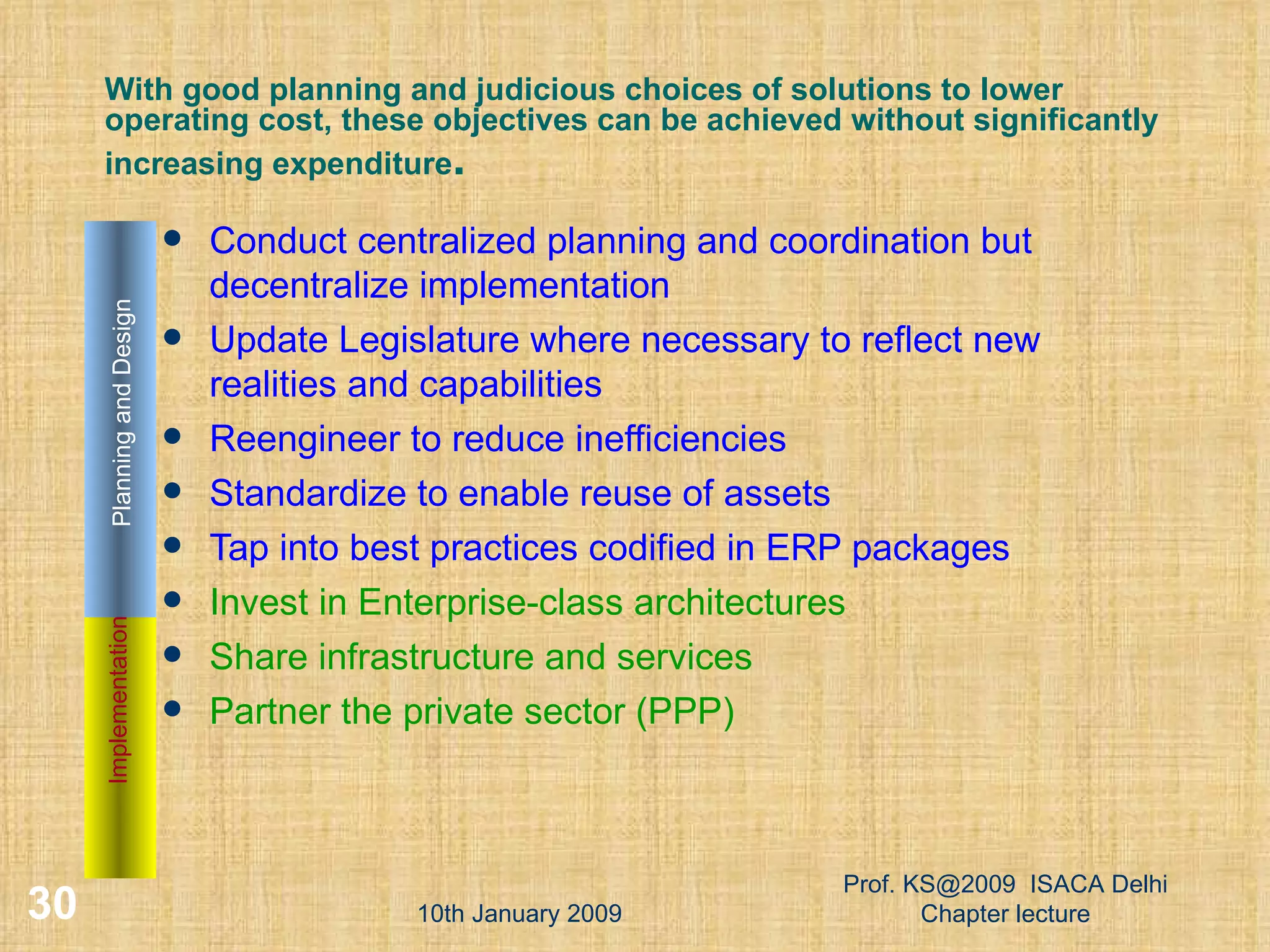 With good planning and judicious choices of solutions to lower operating cost, these objectives can be achieved without significantly increasing expenditure . Conduct centralized planning and coordination but decentralize implementation Update Legislature where necessary to reflect new realities and capabilities  Reengineer to reduce inefficiencies Standardize to enable reuse of assets  Tap into best practices codified in ERP packages Invest in Enterprise-class architectures  Share infrastructure and services Partner the private sector (PPP) ‏ 10th January 2009 Prof. KS@2009  ISACA Delhi Chapter lecture Implementation Planning and Design 