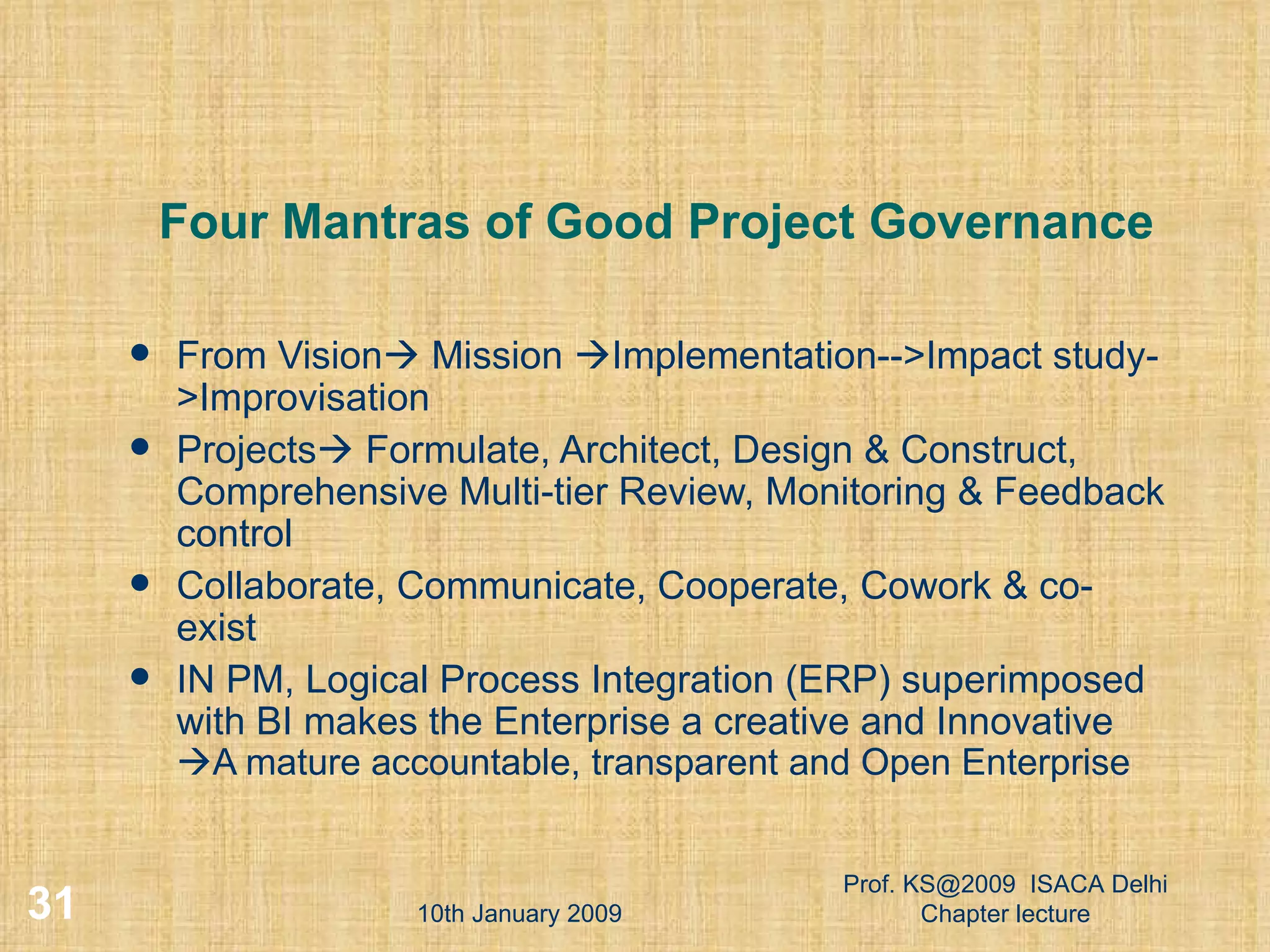 Four Mantras of Good Project Governance From Vision   Mission   Implementation-->Impact study->Improvisation Projects   Formulate, Architect, Design & Construct, Comprehensive Multi-tier Review, Monitoring & Feedback control Collaborate, Communicate, Cooperate, Cowork & co-exist IN PM, Logical Process Integration (ERP) superimposed  with BI makes the Enterprise a creative and Innovative   A mature accountable, transparent and Open Enterprise 10th January 2009 Prof. KS@2009  ISACA Delhi Chapter lecture 