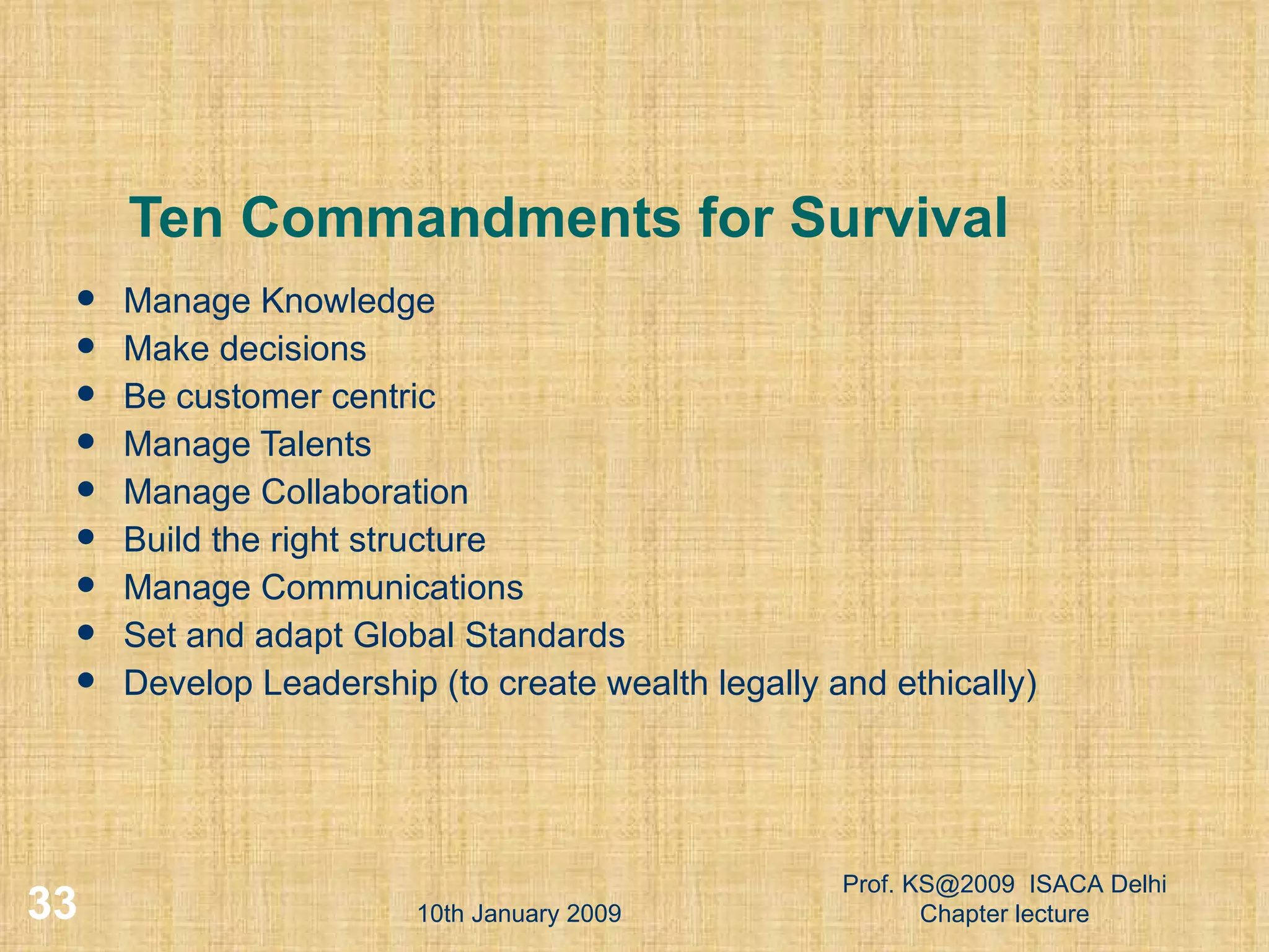 Ten Commandments for Survival Manage Knowledge Make decisions Be customer centric Manage Talents Manage Collaboration Build the right structure Manage Communications Set and adapt Global Standards Develop Leadership (to create wealth legally and ethically) ‏ 10th January 2009 Prof. KS@2009  ISACA Delhi Chapter lecture 