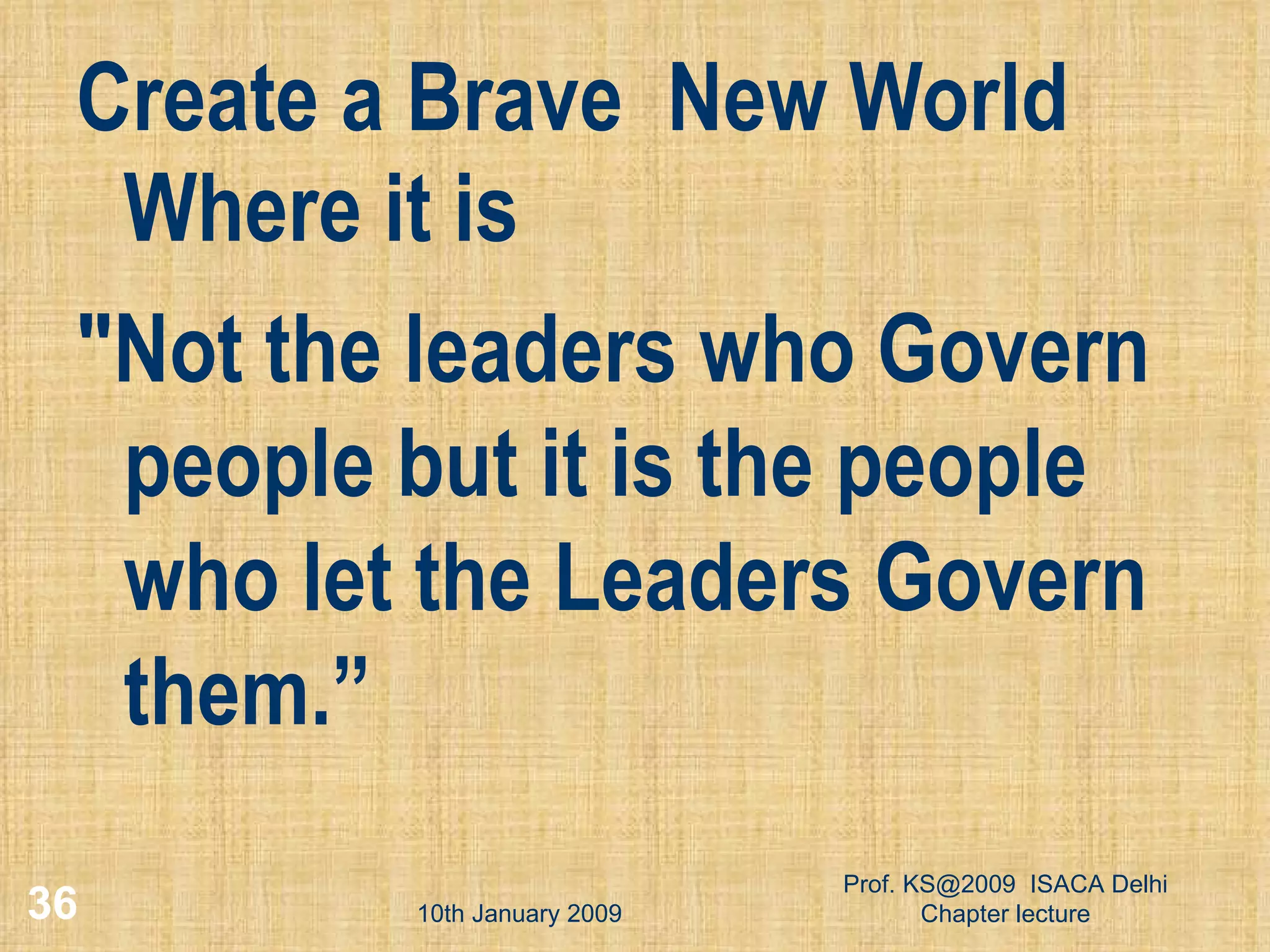 Create a Brave  New World Where it is  &quot;Not the leaders who Govern people but it is the people who let the Leaders Govern them.” 10th January 2009 Prof. KS@2009  ISACA Delhi Chapter lecture 