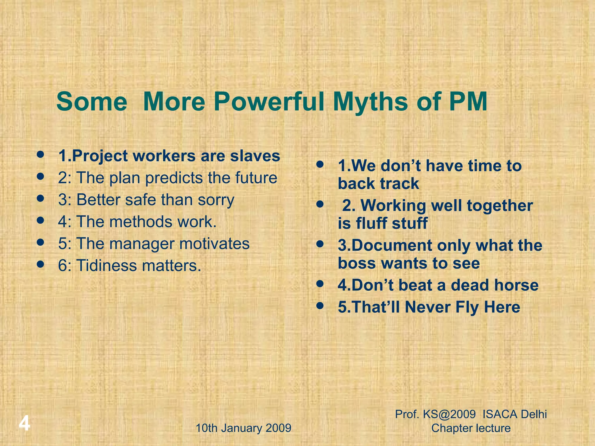 Some  More Powerful Myths of PM 1.Project workers are slaves 2: The plan predicts the future  3: Better safe than sorry  4: The methods work.  5: The manager motivates  6: Tidiness matters.  1.We don’t have time to back track 2. Working well together is fluff stuff 3.Document only what the boss wants to see 4.Don’t beat a dead horse 5.That’ll Never Fly Here 10th January 2009 Prof. KS@2009  ISACA Delhi Chapter lecture 
