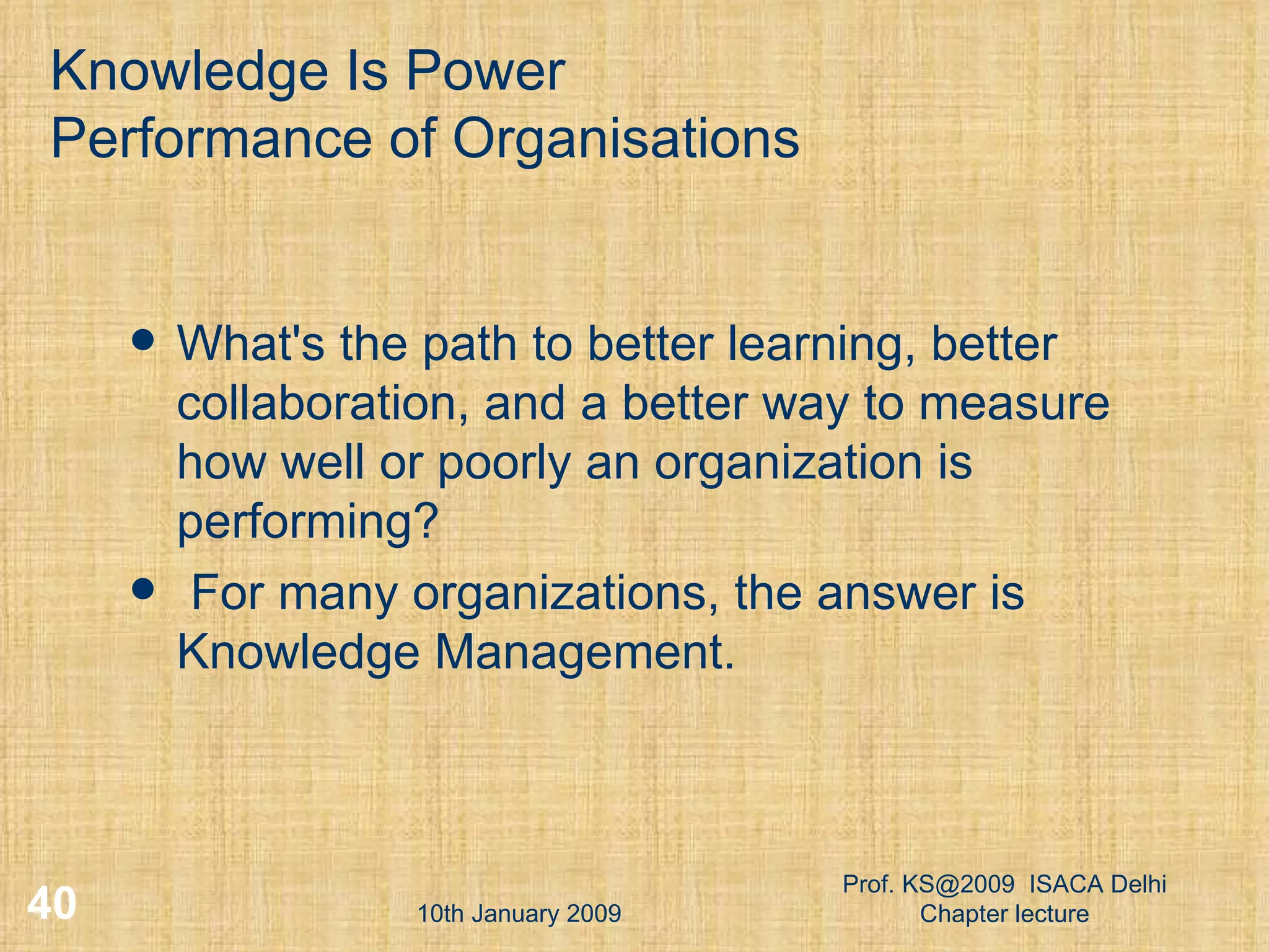 Knowledge Is Power Performance of Organisations What's the path to better learning, better collaboration, and a better way to measure how well or poorly an organization is performing? For many organizations, the answer is Knowledge Management. 10th January 2009 Prof. KS@2009  ISACA Delhi Chapter lecture 