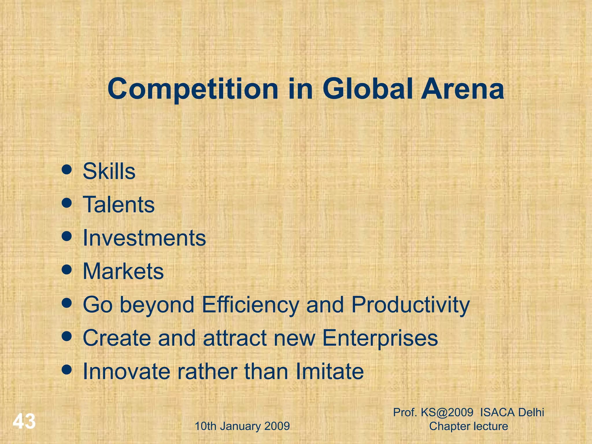Competition in Global Arena Skills Talents Investments Markets Go beyond Efficiency and Productivity Create and attract new Enterprises Innovate rather than Imitate 10th January 2009 Prof. KS@2009  ISACA Delhi Chapter lecture 