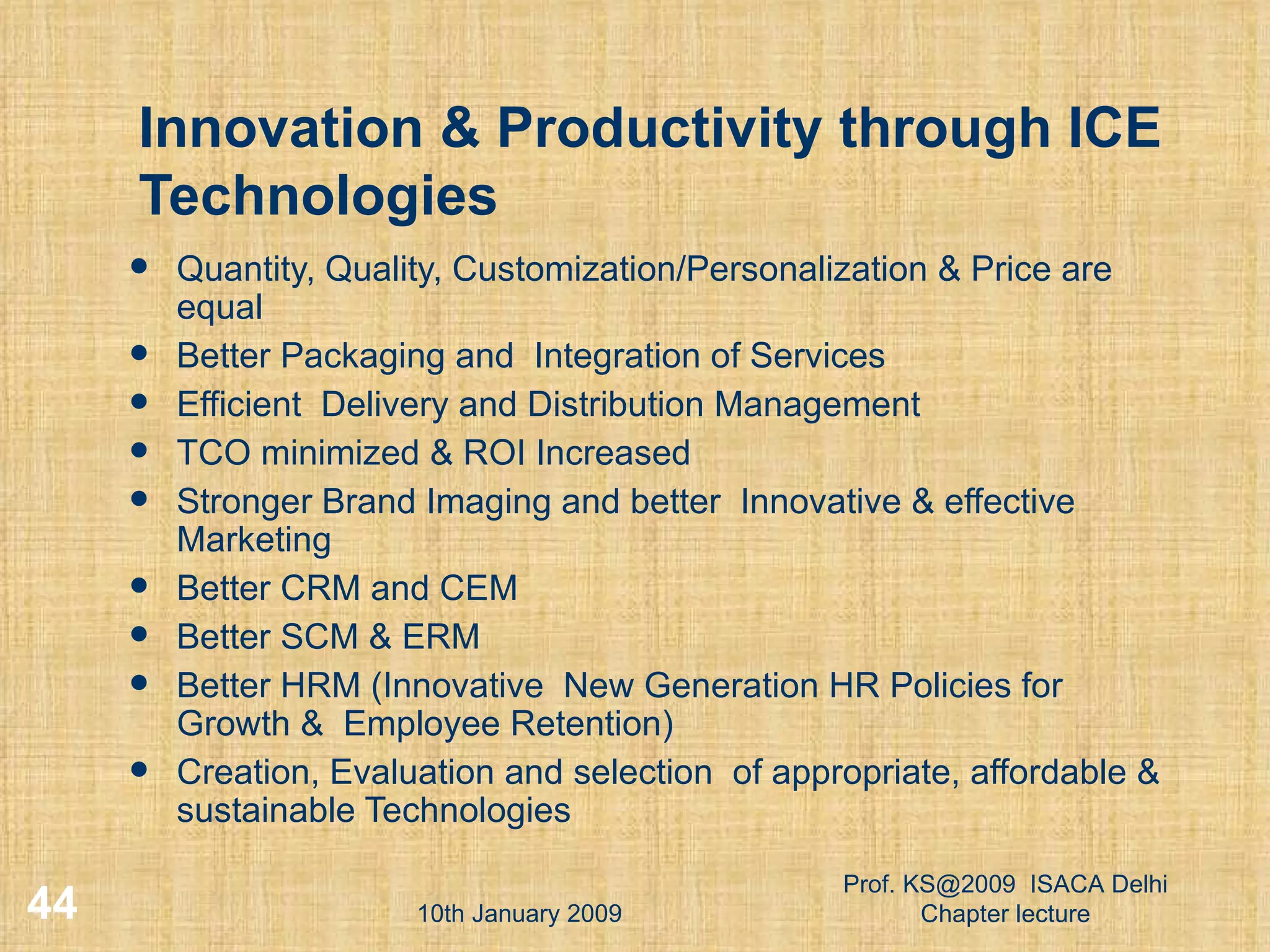 Innovation & Productivity through ICE Technologies Quantity, Quality, Customization/Personalization & Price are equal Better Packaging and  Integration of Services Efficient  Delivery and Distribution Management TCO minimized & ROI Increased Stronger Brand Imaging and better  Innovative & effective Marketing Better CRM and CEM Better SCM & ERM Better HRM (Innovative  New Generation HR Policies for Growth &  Employee Retention) Creation, Evaluation and selection  of appropriate, affordable & sustainable Technologies 10th January 2009 Prof. KS@2009  ISACA Delhi Chapter lecture 