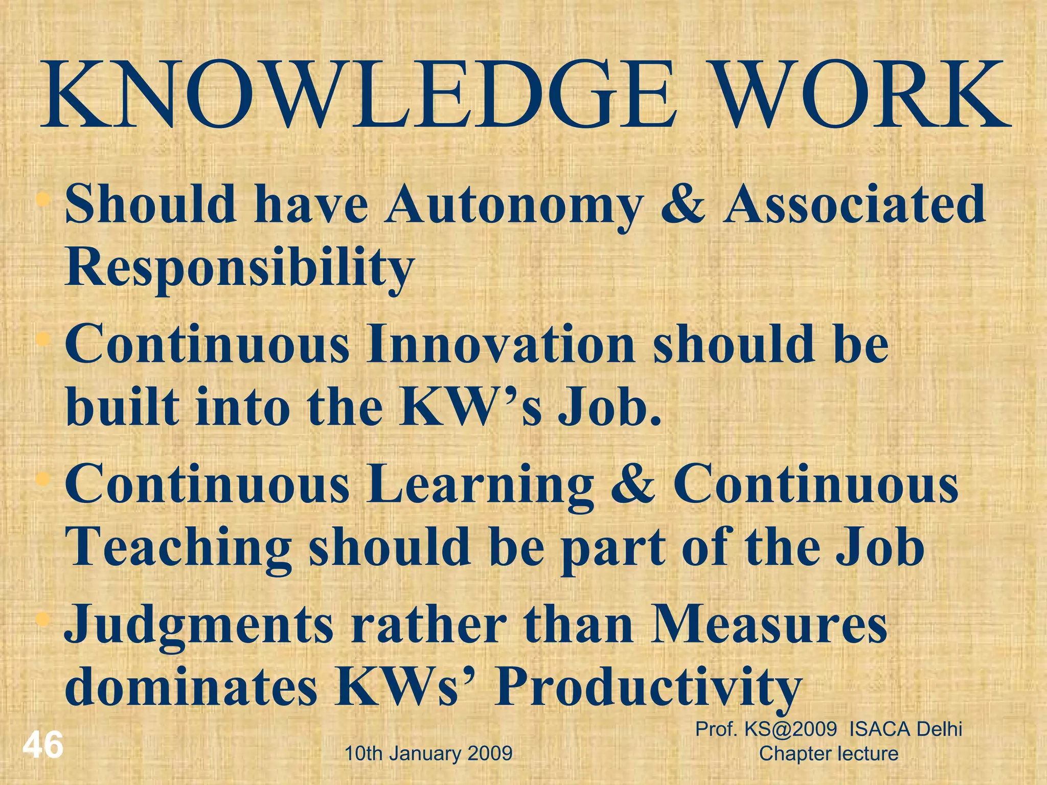 10th January 2009 Prof. KS@2009  ISACA Delhi Chapter lecture KNOWLEDGE WORK Should have Autonomy & Associated Responsibility Continuous Innovation should be built into the KW’s Job. Continuous Learning & Continuous Teaching should be part of the Job Judgments rather than Measures dominates KWs’ Productivity 