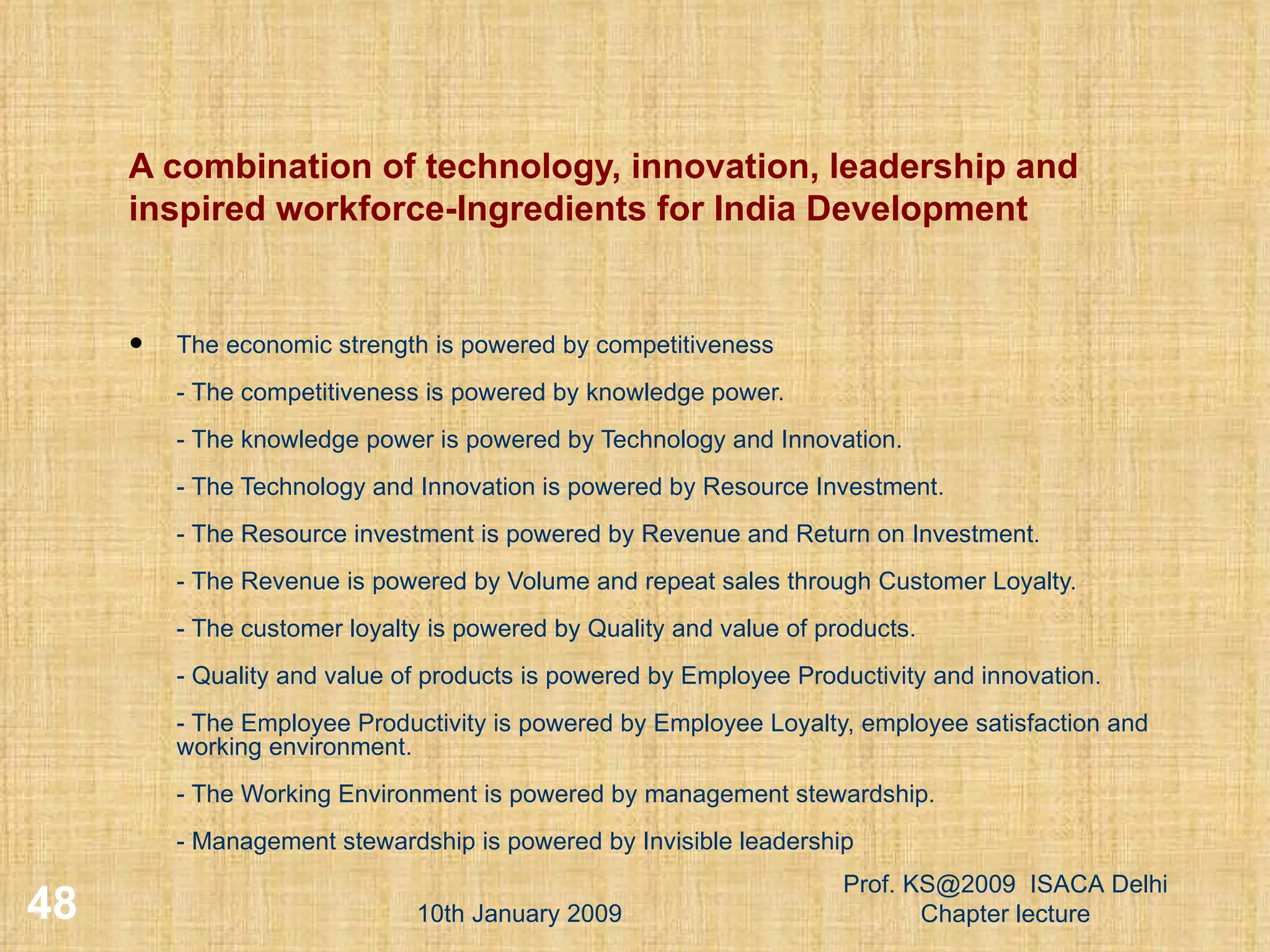 A combination of technology, innovation, leadership and inspired workforce-Ingredients for India Development The economic strength is powered by competitiveness - The competitiveness is powered by knowledge power.  - The knowledge power is powered by Technology and Innovation.  - The Technology and Innovation is powered by Resource Investment.  - The Resource investment is powered by Revenue and Return on Investment.  - The Revenue is powered by Volume and repeat sales through Customer Loyalty.  - The customer loyalty is powered by Quality and value of products.  - Quality and value of products is powered by Employee Productivity and innovation.  - The Employee Productivity is powered by Employee Loyalty, employee satisfaction and working environment. - The Working Environment is powered by management stewardship.  - Management stewardship is powered by Invisible leadership 10th January 2009 Prof. KS@2009  ISACA Delhi Chapter lecture 