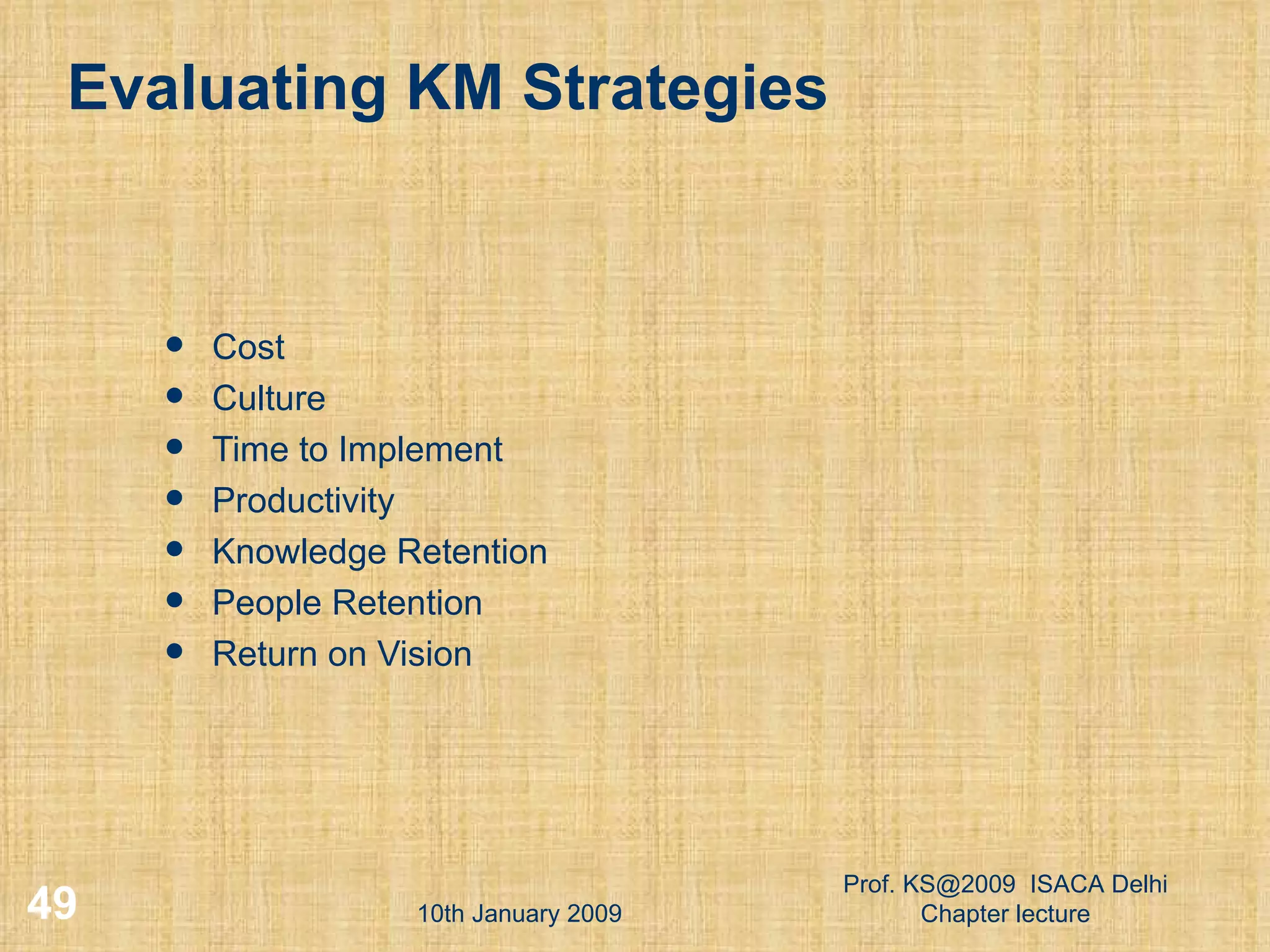 Evaluating KM Strategies Cost Culture Time to Implement Productivity Knowledge Retention People Retention Return on Vision 10th January 2009 Prof. KS@2009  ISACA Delhi Chapter lecture 