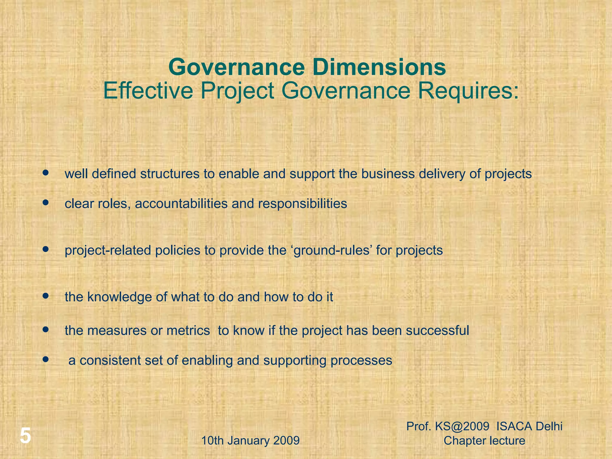 Governance Dimensions   Effective Project Governance Requires: well defined structures to enable and support the business delivery of projects clear roles, accountabilities and responsibilities project-related policies to provide the ‘ground-rules’ for projects the knowledge of what to do and how to do it the measures or metrics  to know if the project has been successful a consistent set of enabling and supporting processes 10th January 2009 Prof. KS@2009  ISACA Delhi Chapter lecture 