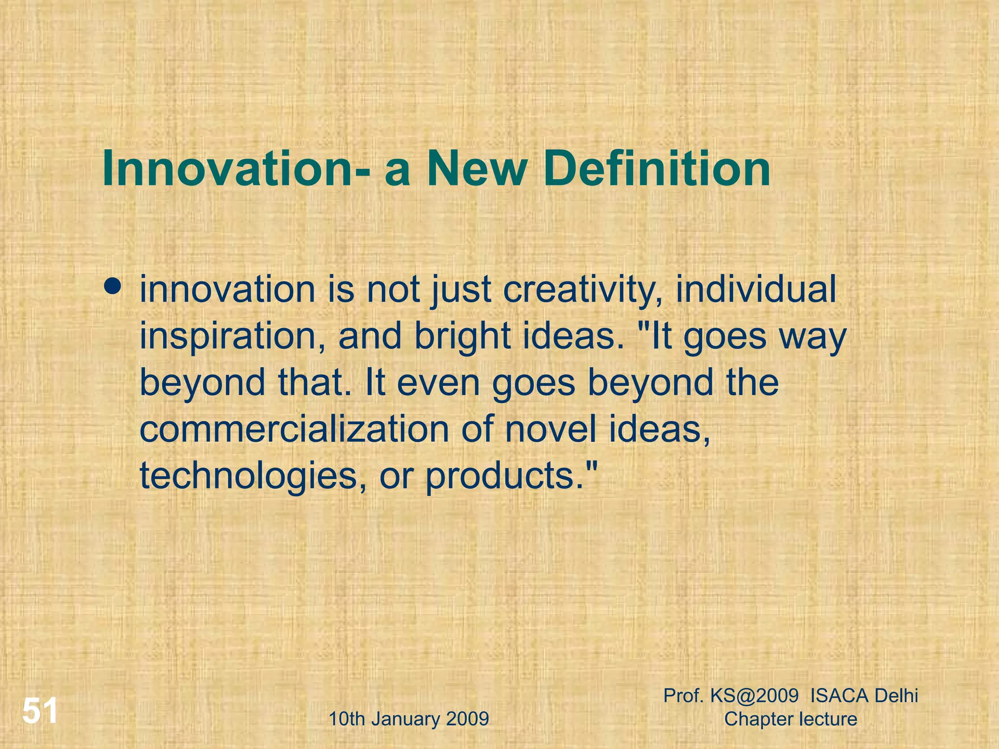 Innovation- a New Definition innovation is not just creativity, individual inspiration, and bright ideas. &quot;It goes way beyond that. It even goes beyond the commercialization of novel ideas, technologies, or products.&quot;  10th January 2009 Prof. KS@2009  ISACA Delhi Chapter lecture 