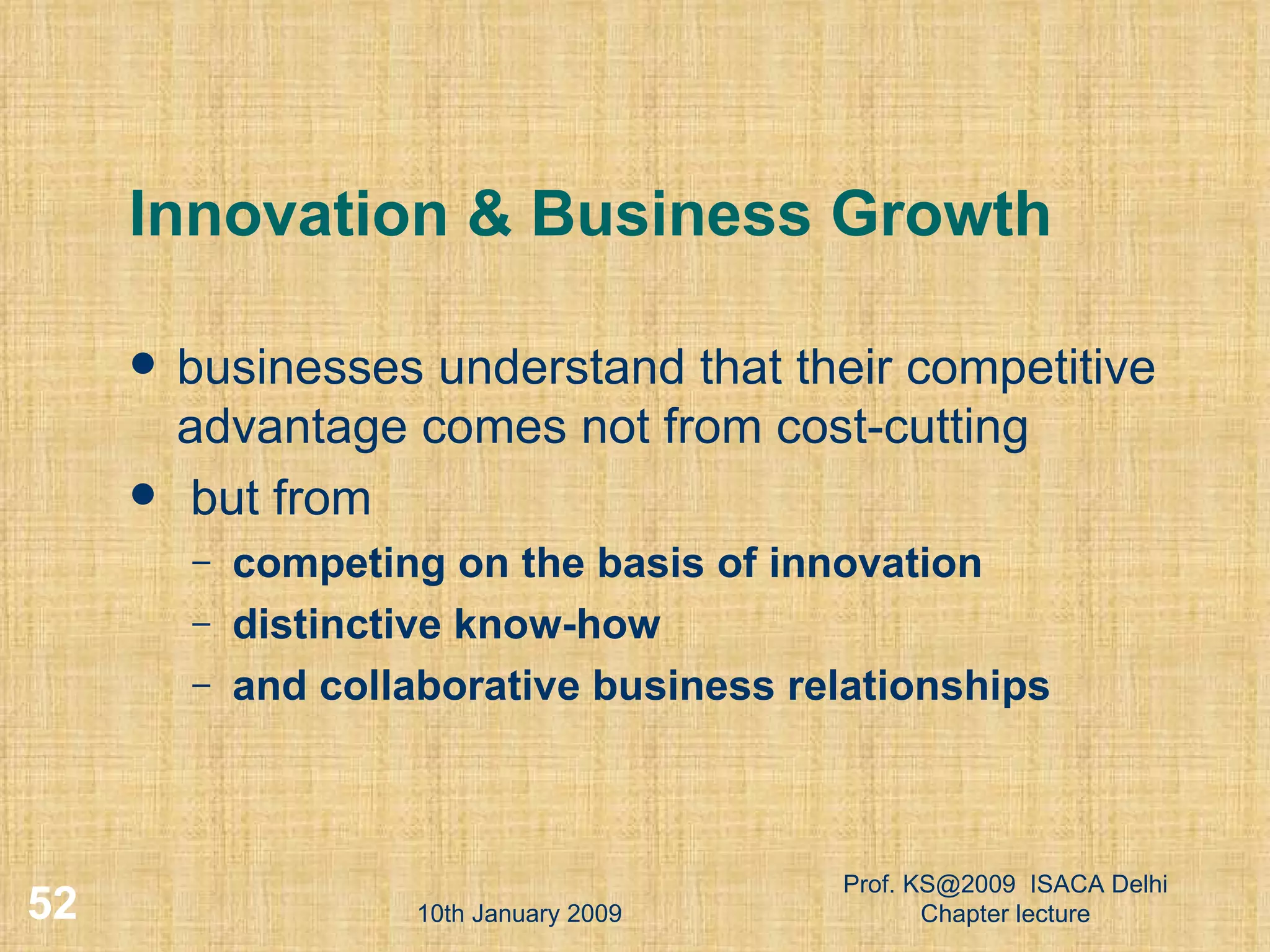 Innovation & Business Growth businesses understand that their competitive advantage comes not from cost-cutting but from  competing on the basis of innovation distinctive know-how and collaborative business relationships 10th January 2009 Prof. KS@2009  ISACA Delhi Chapter lecture 