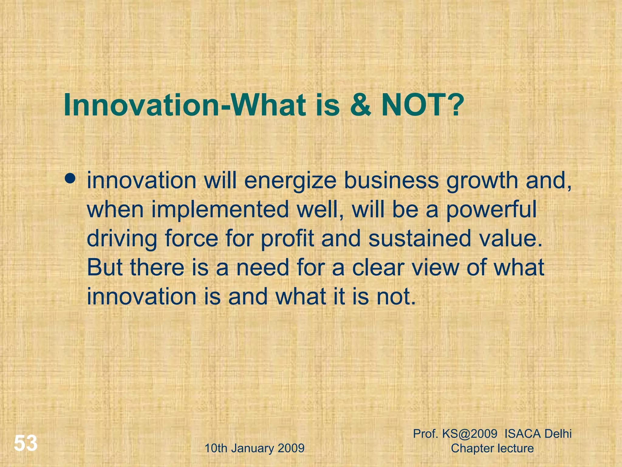 Innovation-What is & NOT? innovation will energize business growth and, when implemented well, will be a powerful driving force for profit and sustained value. But there is a need for a clear view of what innovation is and what it is not.  10th January 2009 Prof. KS@2009  ISACA Delhi Chapter lecture 