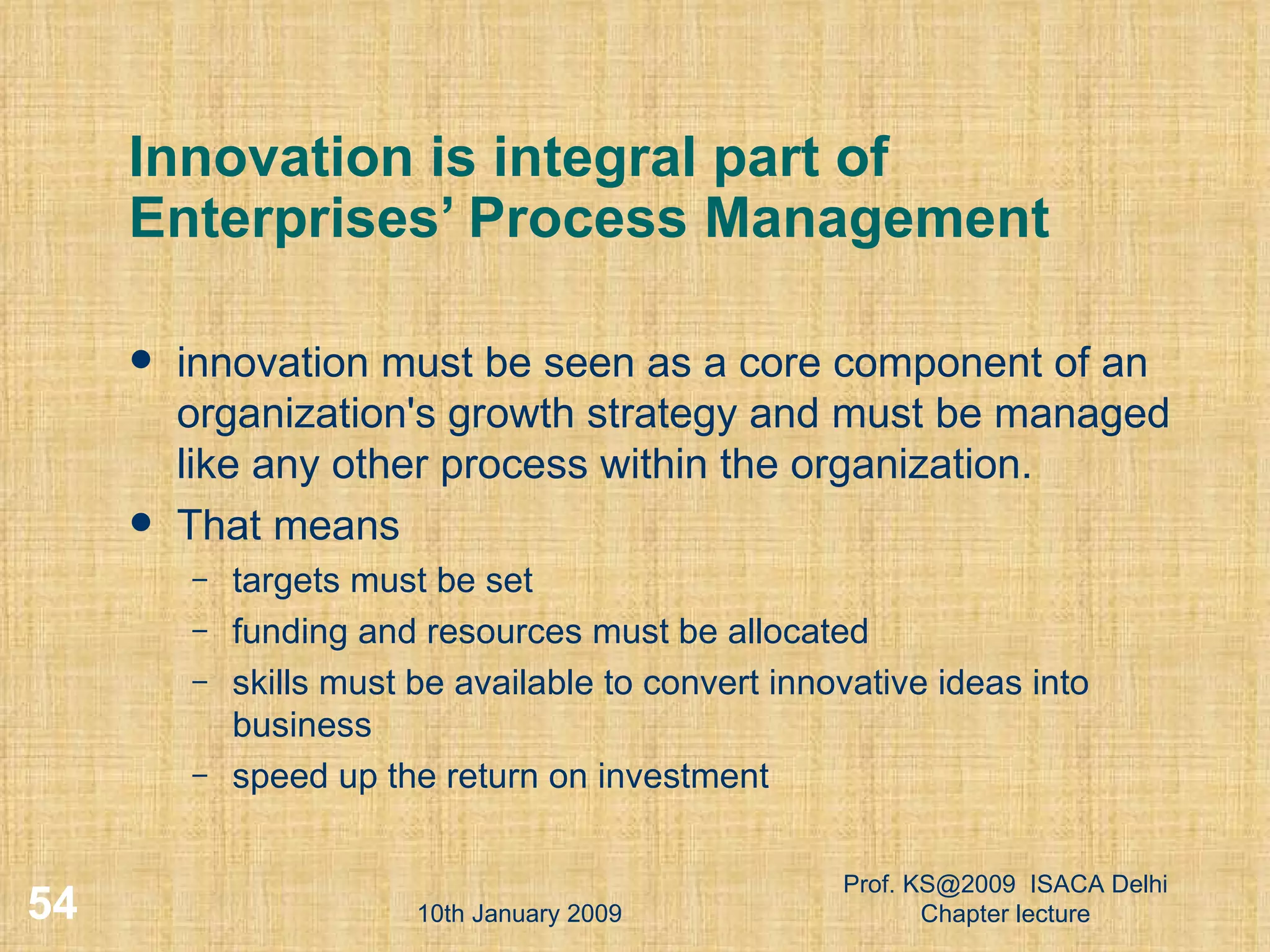Innovation is integral part of Enterprises’ Process Management innovation must be seen as a core component of an organization's growth strategy and must be managed like any other process within the organization.  That means targets must be set  funding and resources must be allocated  skills must be available to convert innovative ideas into business  speed up the return on investment  10th January 2009 Prof. KS@2009  ISACA Delhi Chapter lecture 