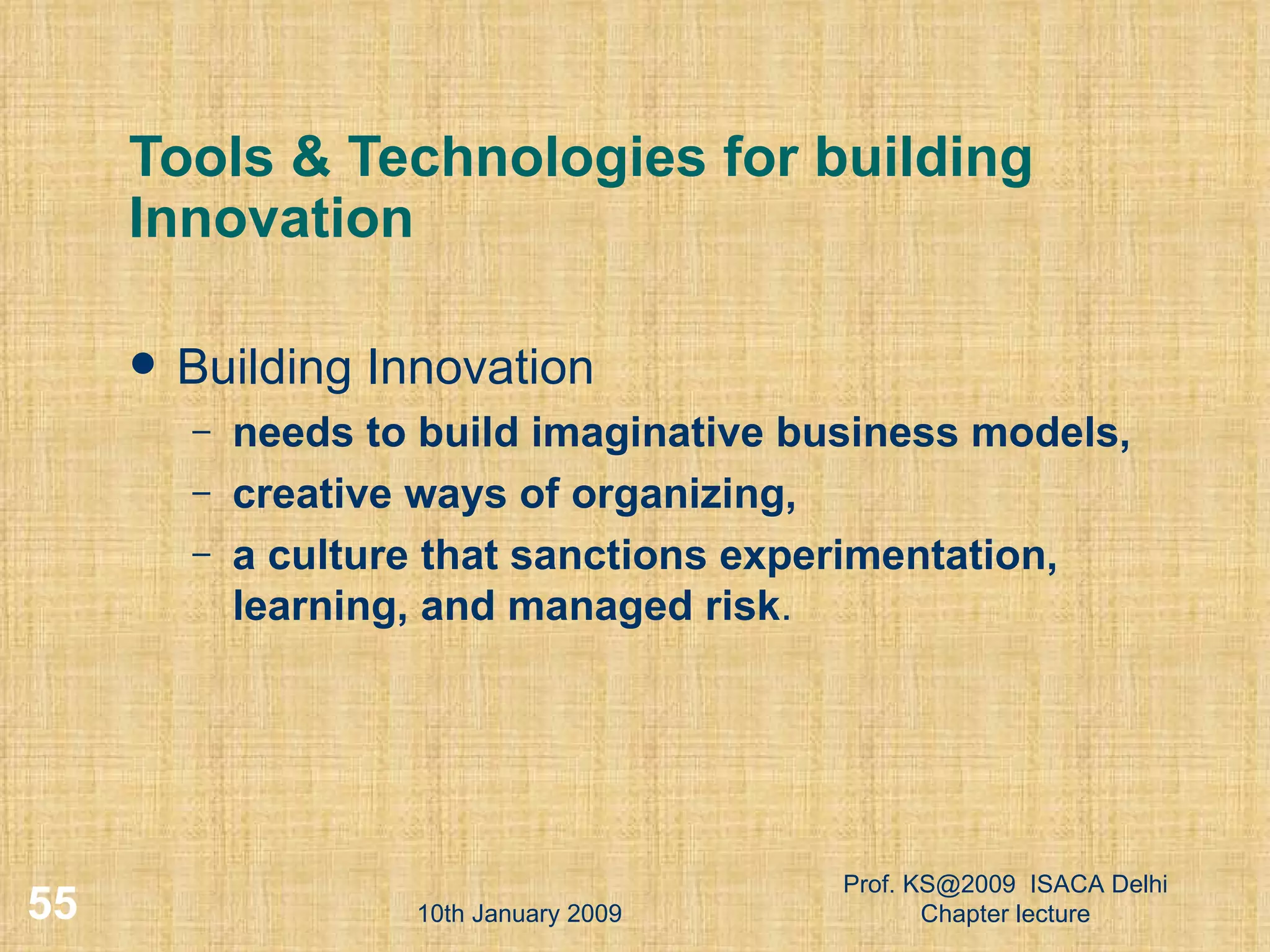 Tools & Technologies for building Innovation Building Innovation needs to build imaginative business models,  creative ways of organizing,  a culture that sanctions experimentation, learning, and managed risk .  10th January 2009 Prof. KS@2009  ISACA Delhi Chapter lecture 