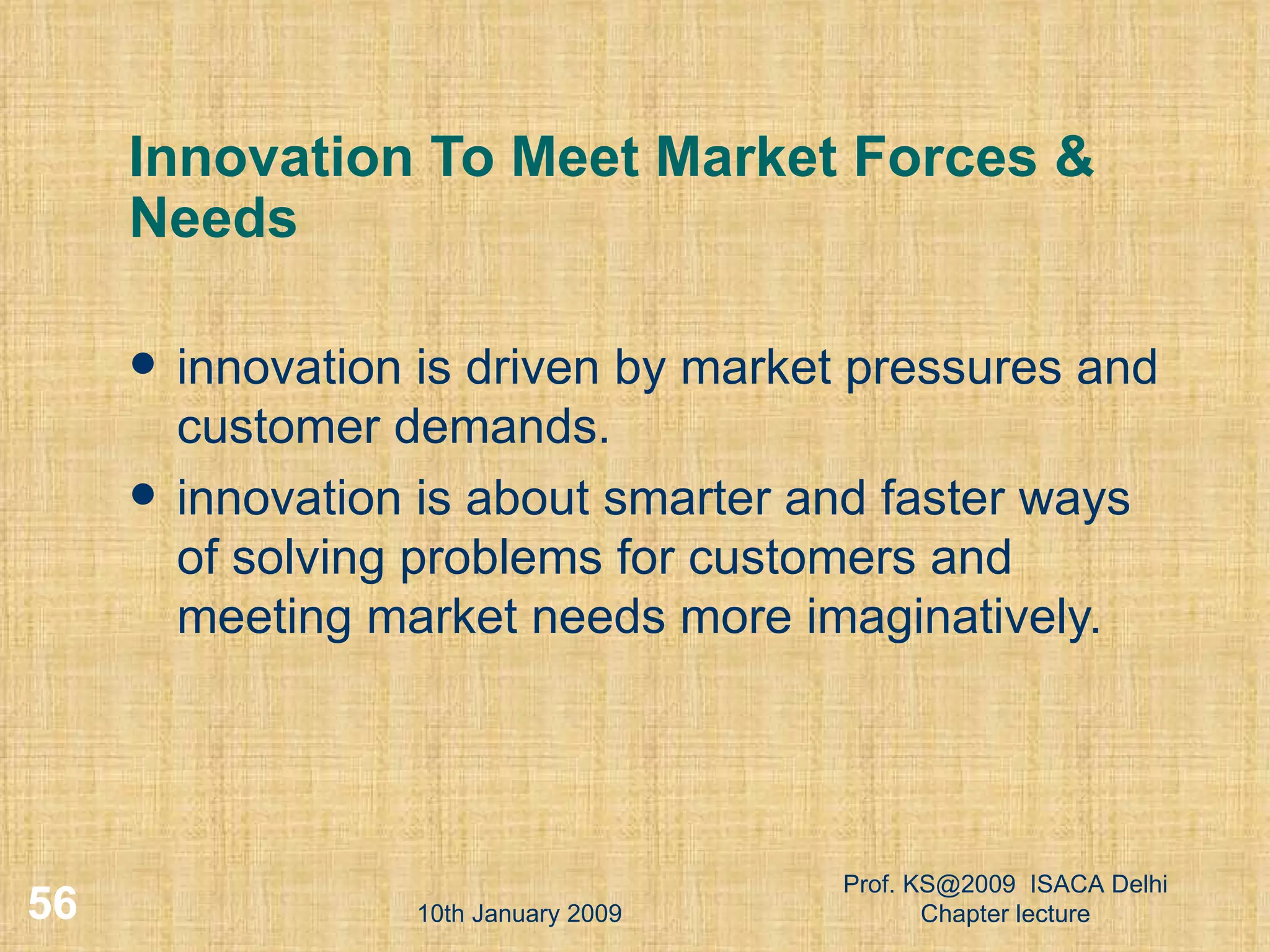 Innovation To Meet Market Forces & Needs innovation is driven by market pressures and customer demands. innovation is about smarter and faster ways of solving problems for customers and meeting market needs more imaginatively.  10th January 2009 Prof. KS@2009  ISACA Delhi Chapter lecture 