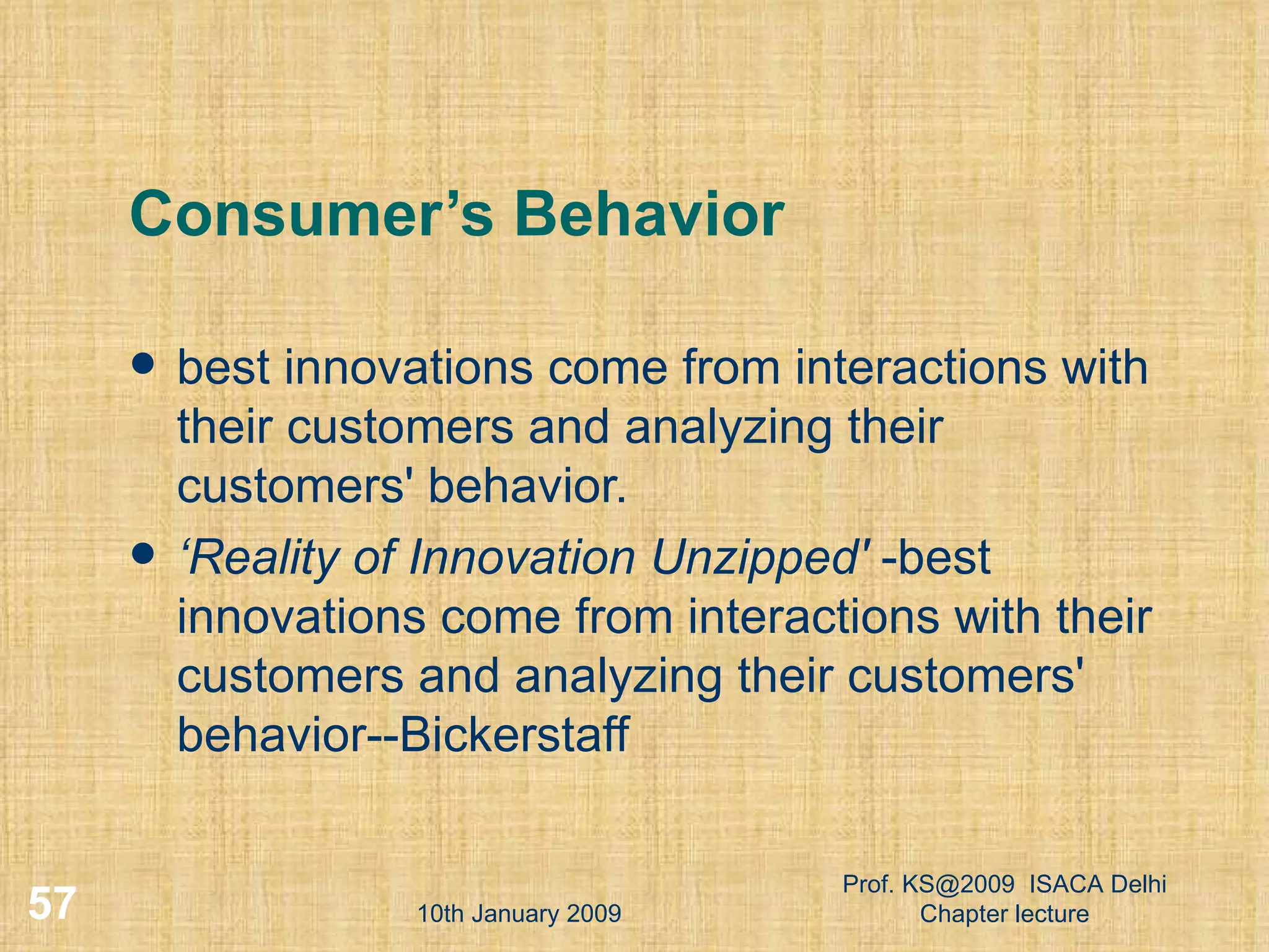 Consumer’s Behavior best innovations come from interactions with their customers and analyzing their customers' behavior.  ‘ Reality of Innovation Unzipped'  -best innovations come from interactions with their customers and analyzing their customers' behavior--Bickerstaff 10th January 2009 Prof. KS@2009  ISACA Delhi Chapter lecture 