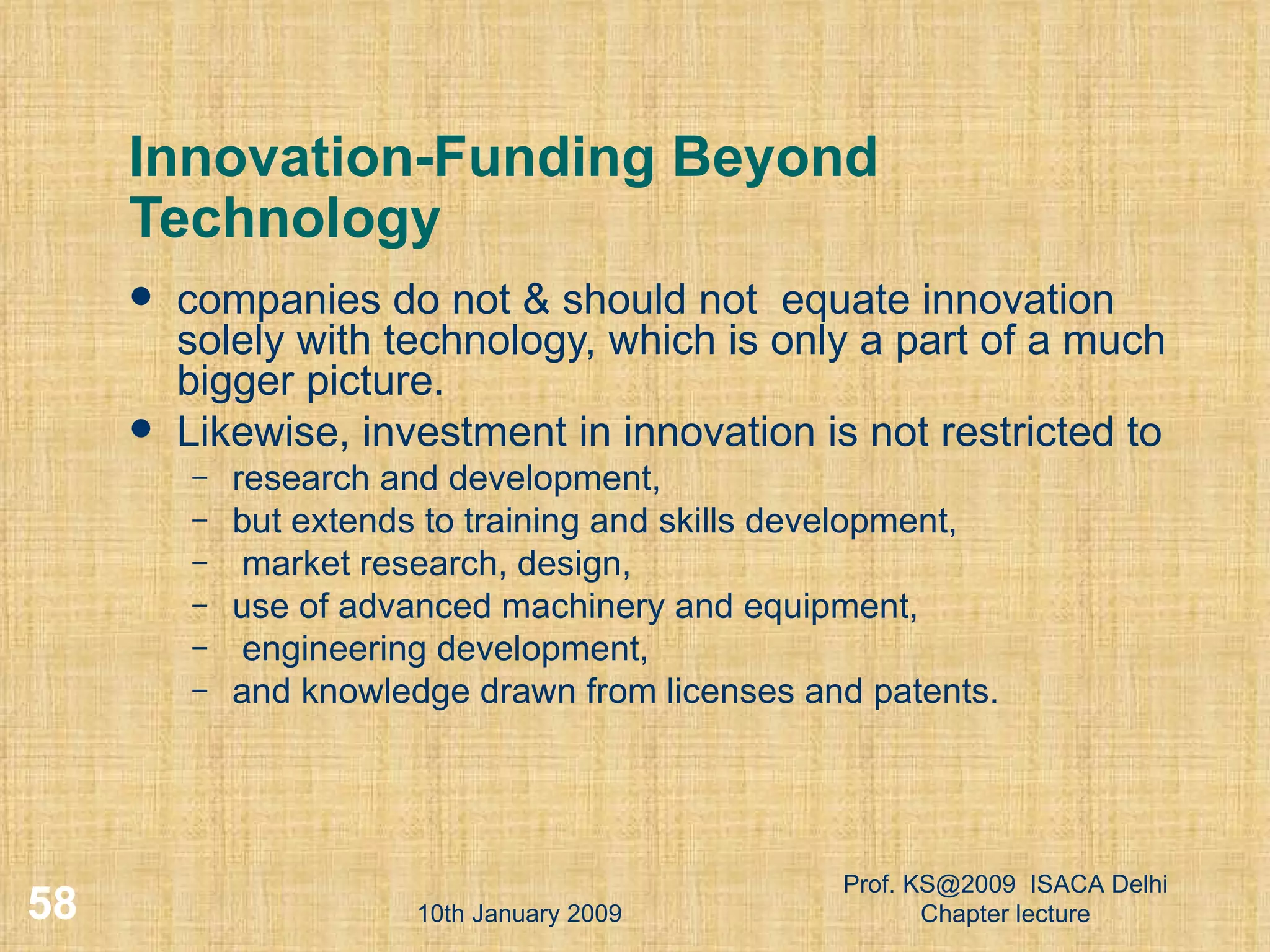 Innovation-Funding Beyond Technology companies do not & should not  equate innovation solely with technology, which is only a part of a much bigger picture.  Likewise, investment in innovation is not restricted to  research and development,  but extends to training and skills development, market research, design,  use of advanced machinery and equipment, engineering development,  and knowledge drawn from licenses and patents. 10th January 2009 Prof. KS@2009  ISACA Delhi Chapter lecture 