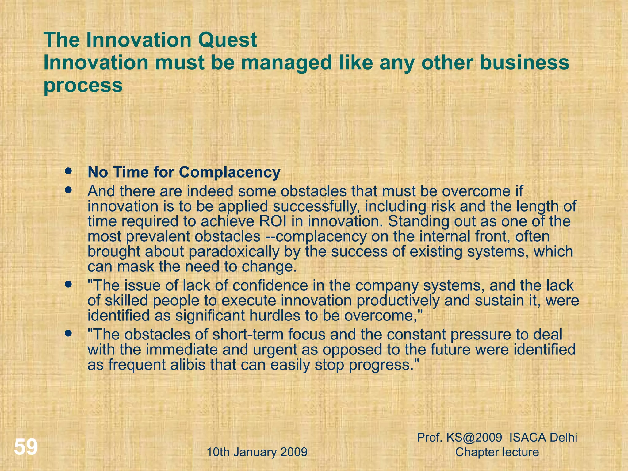 The Innovation Quest  Innovation must be managed like any other business process No Time for Complacency And there are indeed some obstacles that must be overcome if innovation is to be applied successfully, including risk and the length of time required to achieve ROI in innovation. Standing out as one of the most prevalent obstacles --complacency on the internal front, often brought about paradoxically by the success of existing systems, which can mask the need to change.  &quot;The issue of lack of confidence in the company systems, and the lack of skilled people to execute innovation productively and sustain it, were identified as significant hurdles to be overcome,&quot;  &quot;The obstacles of short-term focus and the constant pressure to deal with the immediate and urgent as opposed to the future were identified as frequent alibis that can easily stop progress.&quot;  10th January 2009 Prof. KS@2009  ISACA Delhi Chapter lecture 