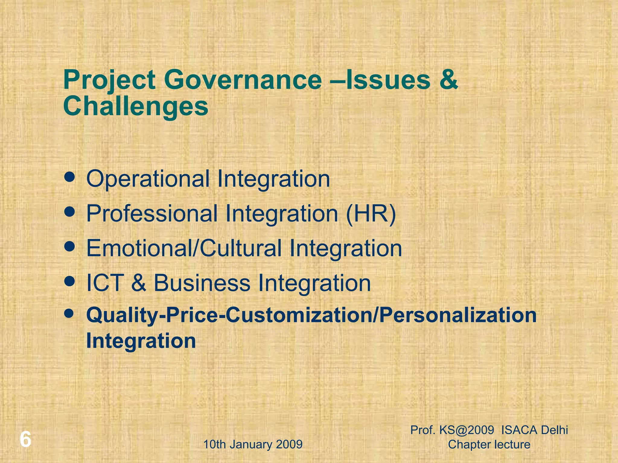 Project Governance –Issues & Challenges Operational Integration Professional Integration (HR) ‏ Emotional/Cultural Integration ICT & Business Integration Quality-Price-Customization/Personalization Integration 10th January 2009 Prof. KS@2009  ISACA Delhi Chapter lecture 