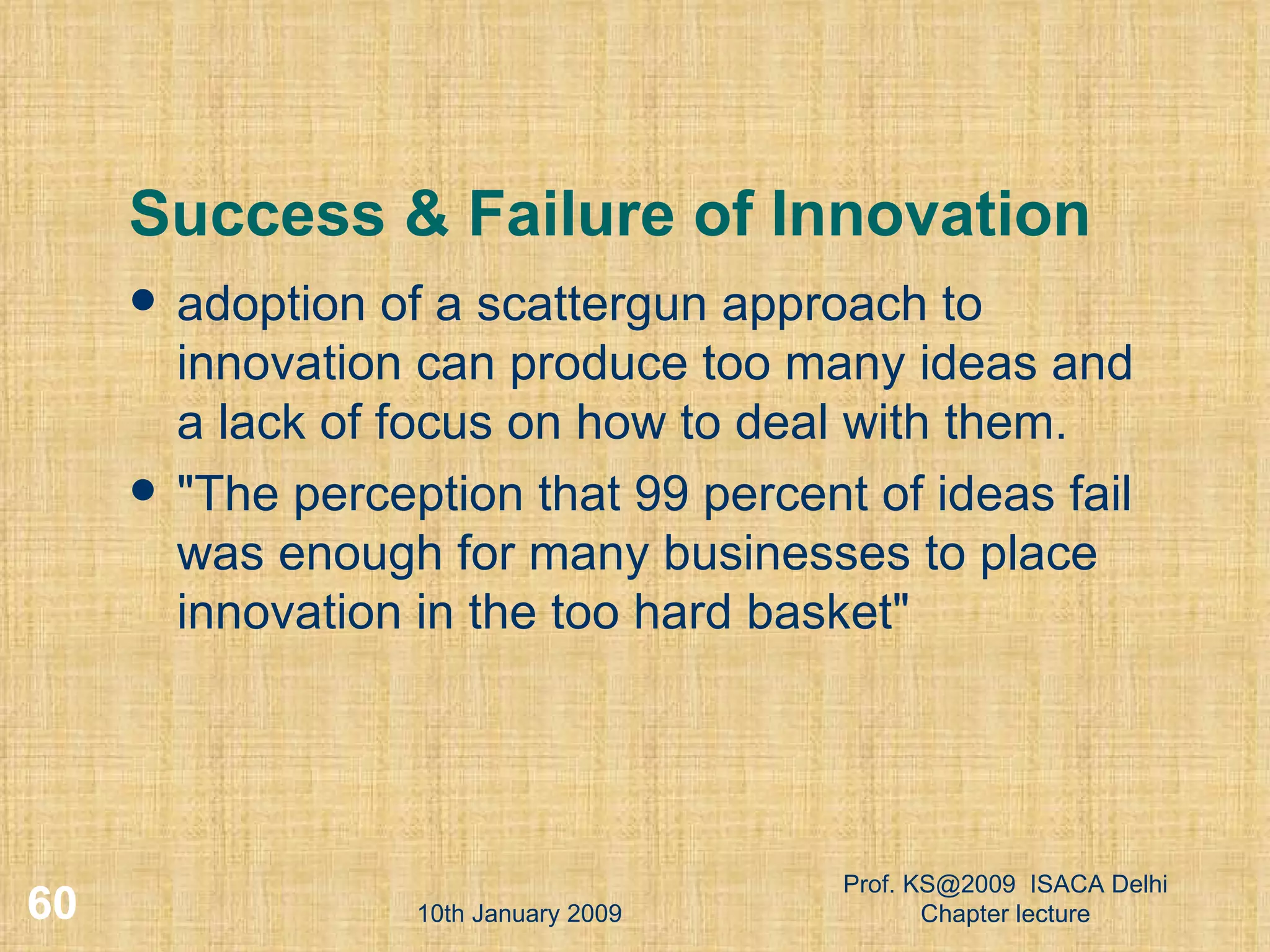 Success & Failure of Innovation adoption of a scattergun approach to innovation can produce too many ideas and a lack of focus on how to deal with them.  &quot;The perception that 99 percent of ideas fail was enough for many businesses to place innovation in the too hard basket&quot;  10th January 2009 Prof. KS@2009  ISACA Delhi Chapter lecture 