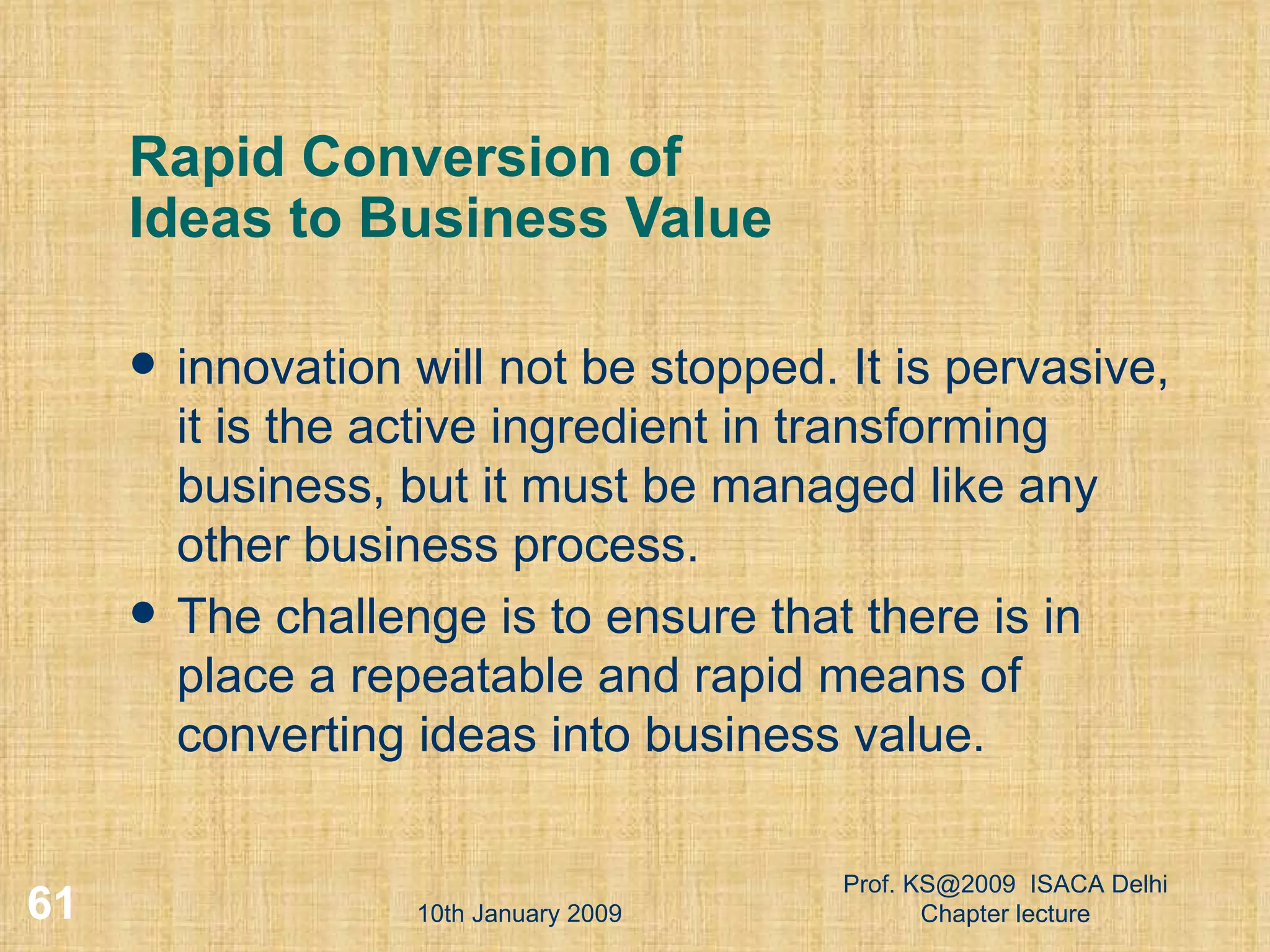 Rapid Conversion of  Ideas to Business Value innovation will not be stopped. It is pervasive, it is the active ingredient in transforming business, but it must be managed like any other business process.  The challenge is to ensure that there is in place a repeatable and rapid means of converting ideas into business value.  10th January 2009 Prof. KS@2009  ISACA Delhi Chapter lecture 
