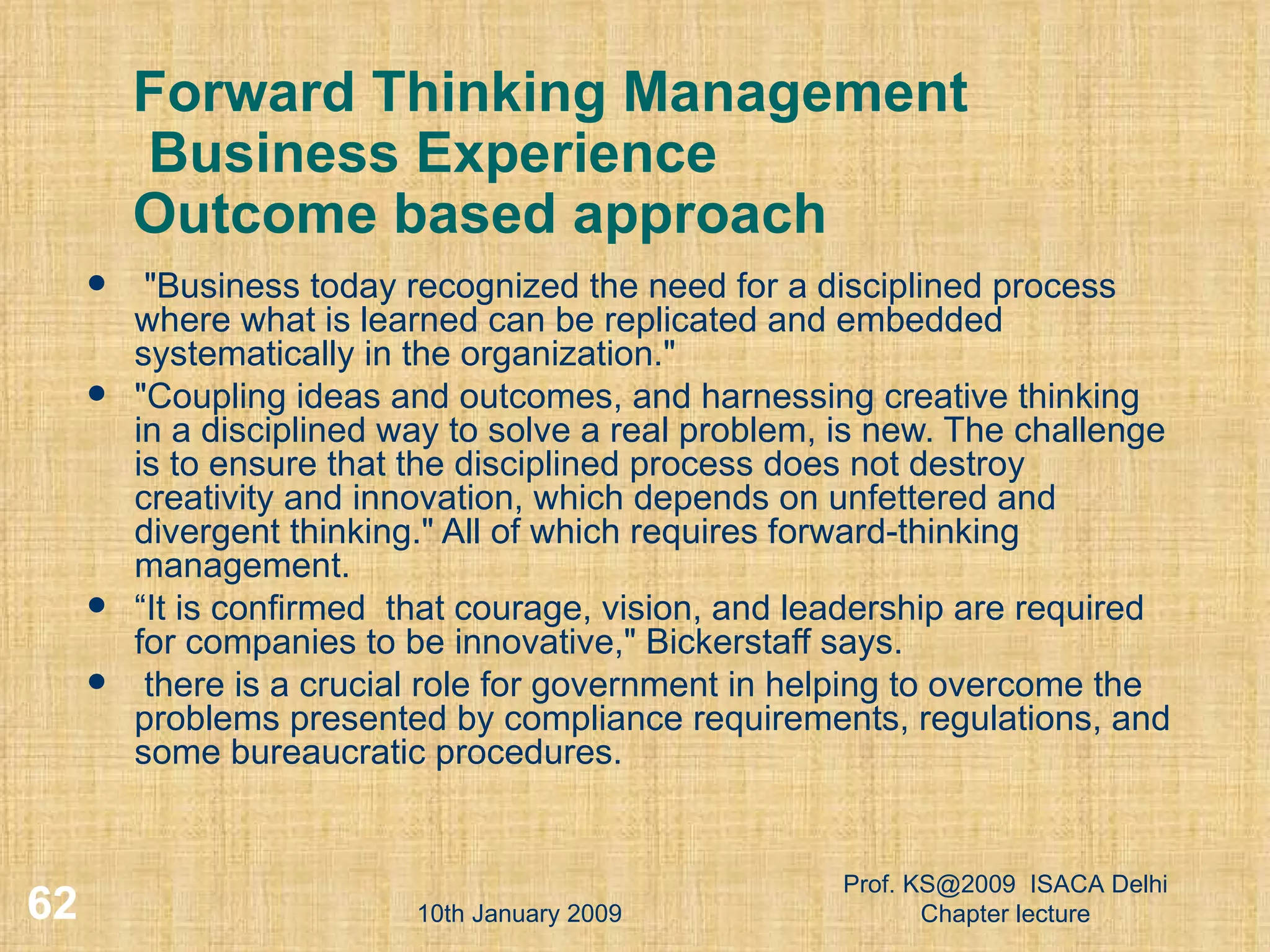 Forward Thinking Management  Business Experience Outcome based approach &quot;Business today recognized the need for a disciplined process where what is learned can be replicated and embedded systematically in the organization.&quot;  &quot;Coupling ideas and outcomes, and harnessing creative thinking in a disciplined way to solve a real problem, is new. The challenge is to ensure that the disciplined process does not destroy creativity and innovation, which depends on unfettered and divergent thinking.&quot; All of which requires forward-thinking management.  “ It is confirmed  that courage, vision, and leadership are required for companies to be innovative,&quot; Bickerstaff says.  there is a crucial role for government in helping to overcome the problems presented by compliance requirements, regulations, and some bureaucratic procedures.  10th January 2009 Prof. KS@2009  ISACA Delhi Chapter lecture 