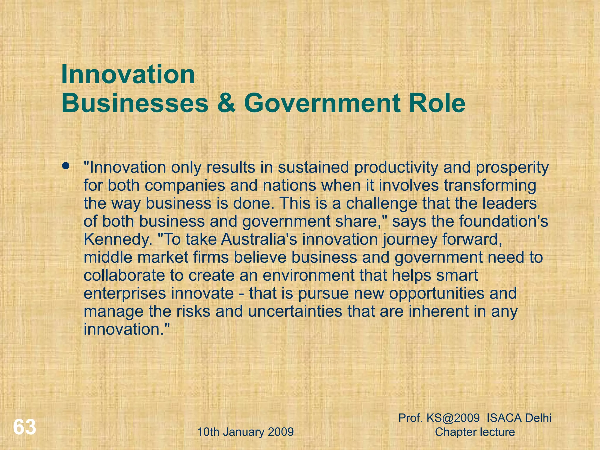 Innovation Businesses & Government Role &quot;Innovation only results in sustained productivity and prosperity for both companies and nations when it involves transforming the way business is done. This is a challenge that the leaders of both business and government share,&quot; says the foundation's Kennedy. &quot;To take Australia's innovation journey forward, middle market firms believe business and government need to collaborate to create an environment that helps smart enterprises innovate - that is pursue new opportunities and manage the risks and uncertainties that are inherent in any innovation.&quot;  10th January 2009 Prof. KS@2009  ISACA Delhi Chapter lecture 