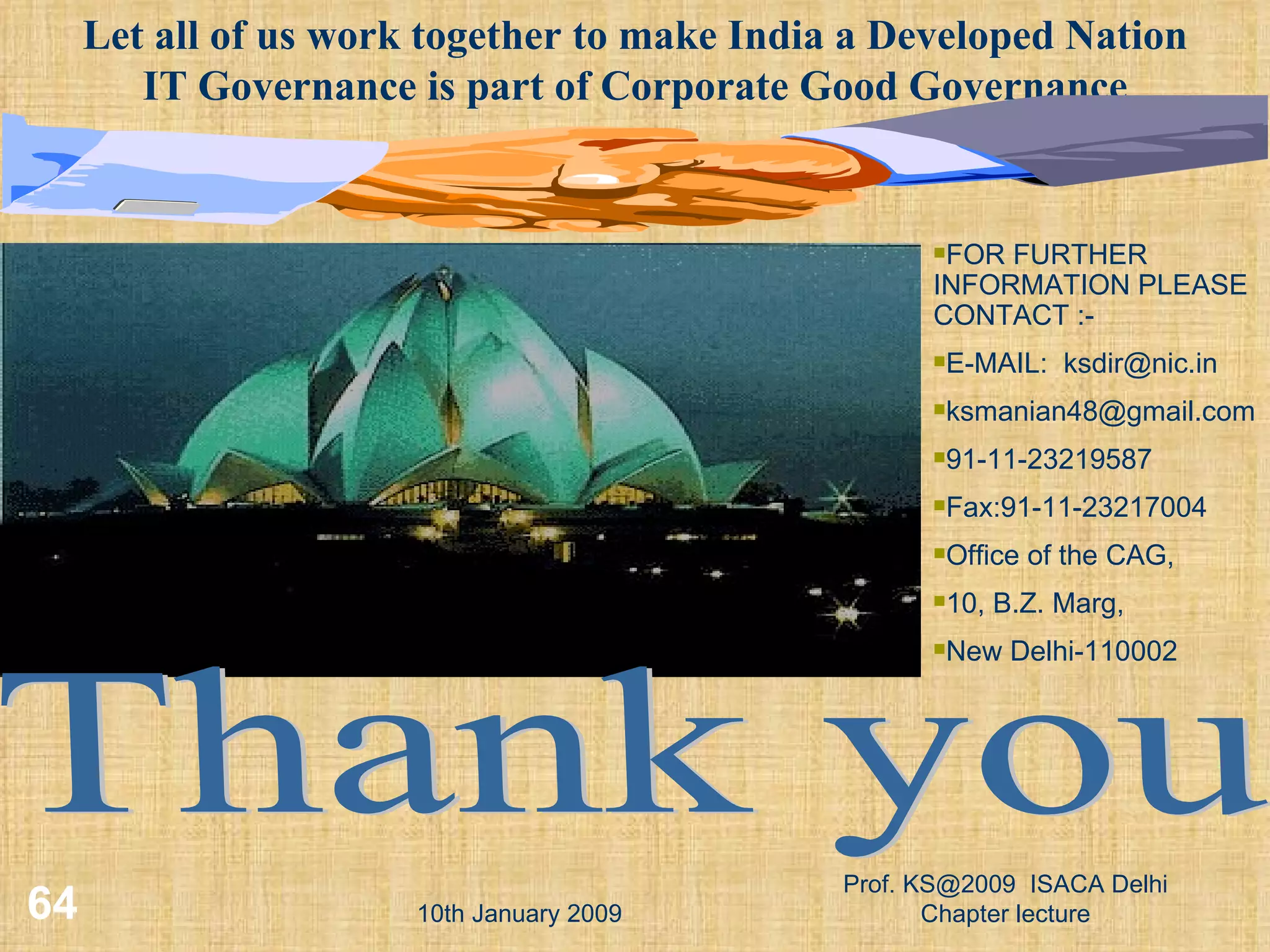 10th January 2009 Prof. KS@2009  ISACA Delhi Chapter lecture Thank you FOR FURTHER INFORMATION PLEASE CONTACT :- E-MAIL:  [email_address] [email_address] 91-11-23219587 Fax:91-11-23217004 Office of the CAG, 10, B.Z. Marg, New Delhi-110002 Let all of us work together to make India a Developed Nation IT Governance is part of Corporate Good Governance 