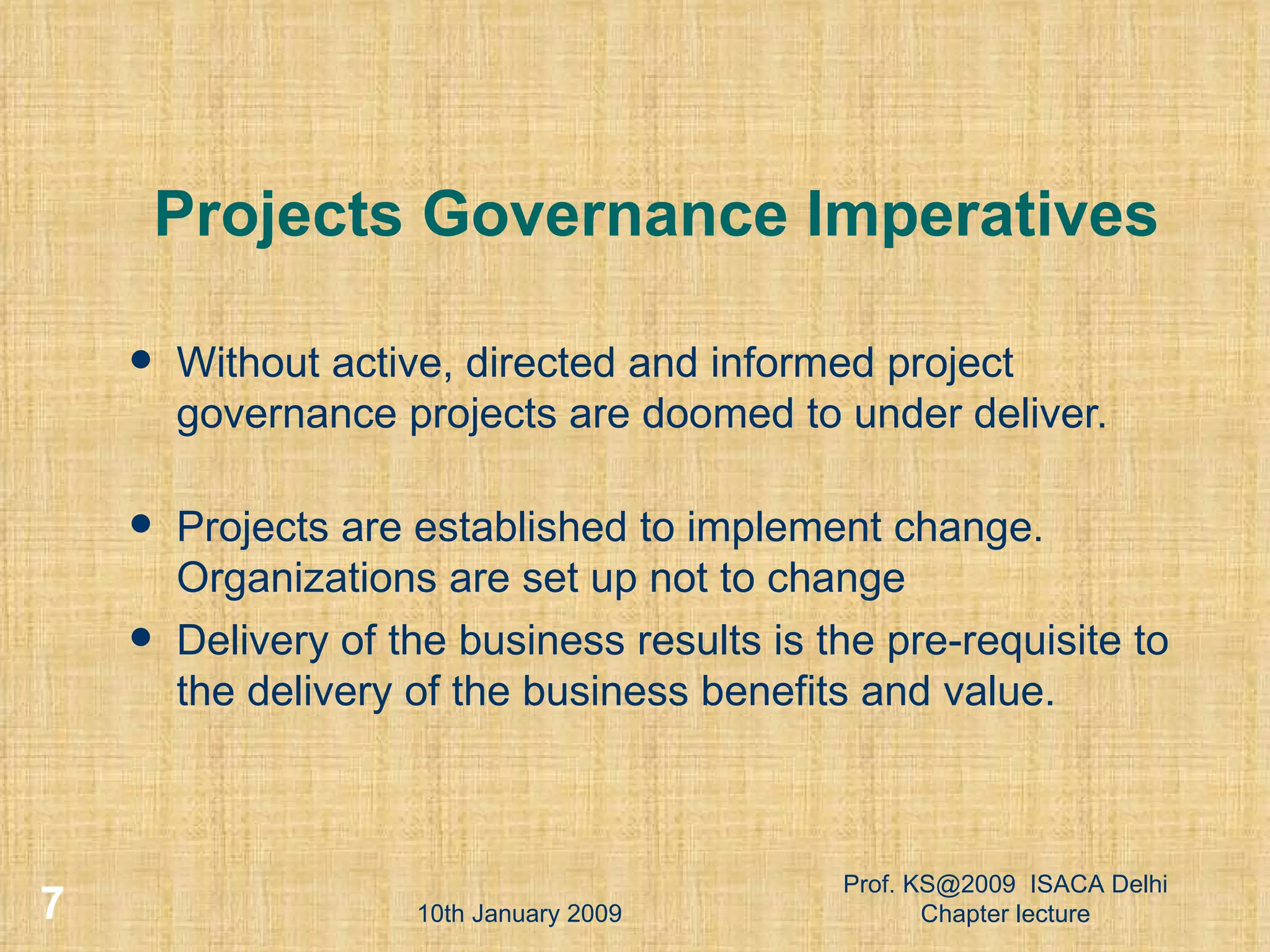 Projects Governance Imperatives Without active, directed and informed project governance projects are doomed to under deliver. Projects are established to implement change. Organizations are set up not to change  Delivery of the business results is the pre-requisite to the delivery of the business benefits and value.  10th January 2009 Prof. KS@2009  ISACA Delhi Chapter lecture 
