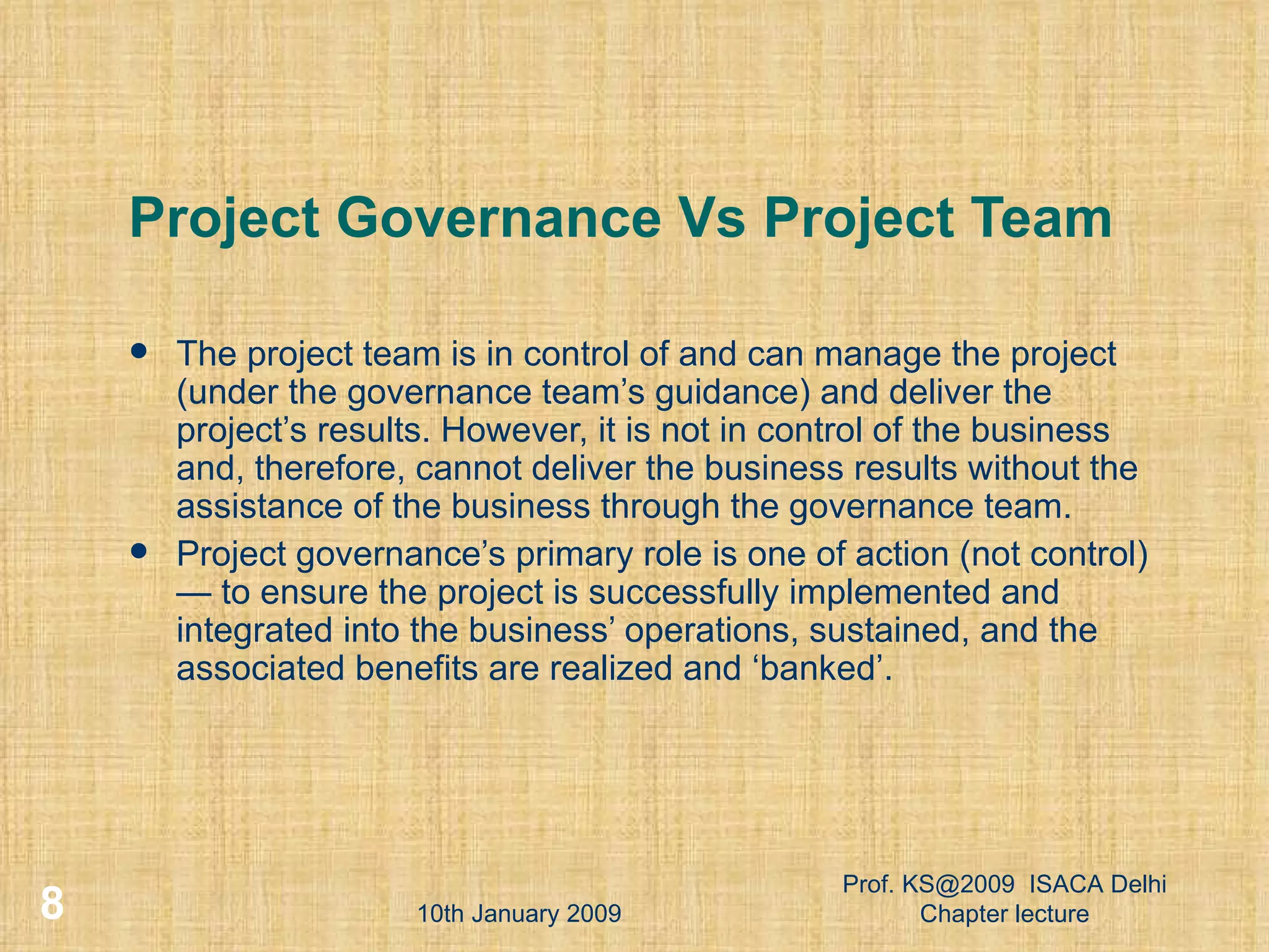 Project Governance Vs Project Team The project team is in control of and can manage the project (under the governance team’s guidance) and deliver the project’s results. However, it is not in control of the business and, therefore, cannot deliver the business results without the assistance of the business through the governance team. Project governance’s primary role is one of action (not control) — to ensure the project is successfully implemented and integrated into the business’ operations, sustained, and the associated benefits are realized and ‘banked’. 10th January 2009 Prof. KS@2009  ISACA Delhi Chapter lecture 