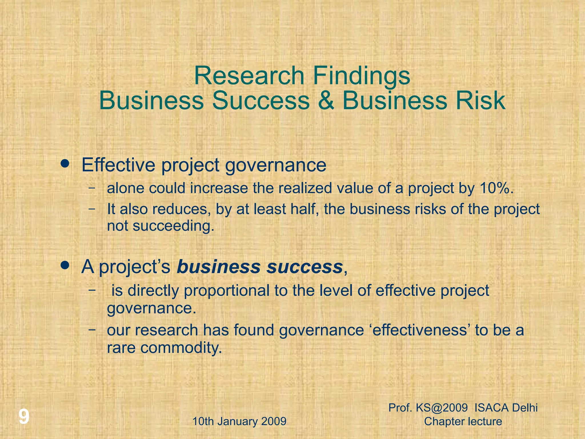 Research Findings Business Success & Business Risk Effective project governance  alone could increase the realized value of a project by 10%.  It also reduces, by at least half, the business risks of the project not succeeding. A project’s  business success , is directly proportional to the level of effective project governance. our research has found governance ‘effectiveness’ to be a rare commodity. 10th January 2009 Prof. KS@2009  ISACA Delhi Chapter lecture 