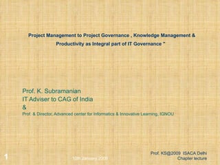 Project Management to Project Governance , Knowledge Management & Productivity as Integral part of IT Governance &quot;     Prof. K. Subramanian IT Adviser to CAG of India & Prof. & Director, Advanced center for Informatics & Innovative Learning, IGNOU 10th January 2009 Prof. KS@2009  ISACA Delhi Chapter lecture 