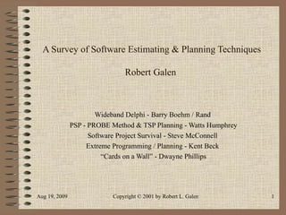 A Survey of Software Estimating & Planning Techniques Robert Galen  Wideband Delphi - Barry Boehm / Rand  PSP - PROBE Method & TSP Planning - Watts Humphrey Software Project Survival - Steve McConnell Extreme Programming / Planning - Kent Beck “ Cards on a Wall” - Dwayne Phillips 