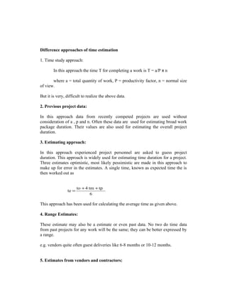 Difference approaches of time estimation
1. Time study approach:
In this approach the time T for completing a work is T = a/P x n
where a = total quantity of work, P = productivity factor, n = normal size
of view.
But it is very, difficult to realize the above data.
2. Previous project data:
In this approach data from recently competed projects are used without
consideration of a , p and n. Often these data are used for estimating broad work
package duration. Their values are also used for estimating the overall project
duration.
3. Estimating approach:
In this approach experienced project personnel are asked to guess project
duration. This approach is widely used for estimating time duration for a project.
Three estimates optimistic, most likely pessimistic are made in this approach to
make up for error in the estimates. A single time, known as expected time the is
then worked out as

te =

to + 4 tm + tp
6

This approach has been used for calculating the average time as given above.
4. Range Estimates:
These estimate may also be a estimate or even past data. No two do time data
from past projects for any work will be the same; they can be better expressed by
a range.
e.g. vendors quite often guest deliveries like 6-8 months or 10-12 months.
5. Estimates from vendors and contractors:

 