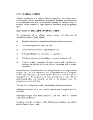 COST CONTROL SYSTEMS
Effective management of a progress during the operative cycle requires that a
well-organized cost and control system be designed, developed and implemented
so that immediate feed back can be obtained, whereby the up-to-date usage of
resources can be compared to target objectives established during the planning
cycle.
REQUISITES OF EFFECTIVE CONTROL SYSTEM
The requirements of an effective control system (for both cost &
schedule/performance) should include:
a)

Through planning of the work to be performed to complete the project

b)

Good estimating of time, labour and costs

c)

Clear communication of the scope of required tasks

d)

A disciplined budget and authorization of expenditures

e)

Periodic re-estimation of time and cost to complete remaining work

f)

Frequent, periodic comparison of actual progress and expenditure to
schedules and budgets, both at the time of comparison and at project
completion.

Management must compare the time, cost and performance of the progress to the
budgeted time, cost and performance, into independently but in an integrated
manner. The first purpose of control therefore becomes a verification process
accomplished by the comparison of actual performance to date with the
predetermined plans and standards set forth in the planning phase. The
comparison serves to verify that:
The objectives have been successfully translated into performance standards.
Performance standards are, in fact, a reliable representation of progress, activities
and events.
Meaningful budgets have been established such that actual Vs planned
comparisons can be made.
In another words, the comparison verifies that he correct standards were selected
and that they are properly used.

 