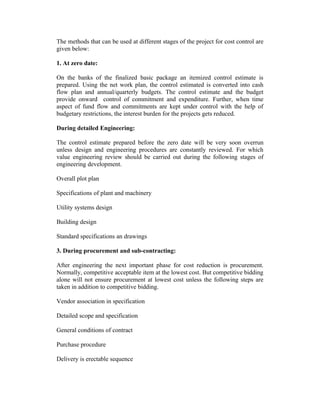 The methods that can be used at different stages of the project for cost control are
given below:
1. At zero date:
On the banks of the finalized basic package an itemized control estimate is
prepared. Using the net work plan, the control estimated is converted into cash
flow plan and annual/quarterly budgets. The control estimate and the budget
provide onward control of commitment and expenditure. Further, when time
aspect of fund flow and commitments are kept under control with the help of
budgetary restrictions, the interest burden for the projects gets reduced.
During detailed Engineering:
The control estimate prepared before the zero date will be very soon overrun
unless design and engineering procedures are constantly reviewed. For which
value engineering review should be carried out during the following stages of
engineering development.
Overall plot plan
Specifications of plant and machinery
Utility systems design
Building design
Standard specifications an drawings
3. During procurement and sub-contracting:
After engineering the next important phase for cost reduction is procurement.
Normally, competitive acceptable item at the lowest cost. But competitive bidding
alone will not ensure procurement at lowest cost unless the following steps are
taken in addition to competitive bidding.
Vendor association in specification
Detailed scope and specification
General conditions of contract
Purchase procedure
Delivery is erectable sequence

 