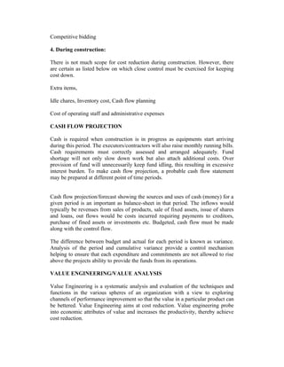 Competitive bidding
4. During construction:
There is not much scope for cost reduction during construction. However, there
are certain as listed below on which close control must be exercised for keeping
cost down.
Extra items,
Idle chares, Inventory cost, Cash flow planning
Cost of operating staff and administrative expenses
CASH FLOW PROJECTION
Cash is required when construction is in progress as equipments start arriving
during this period. The executors/contractors will also raise monthly running bills.
Cash requirements must correctly assessed and arranged adequately. Fund
shortage will not only slow down work but also attach additional costs. Over
provision of fund will unnecessarily keep fund idling, this resulting in excessive
interest burden. To make cash flow projection, a probable cash flow statement
may be prepared at different point of time periods.
Cash flow projection/forecast showing the sources and uses of cash (money) for a
given period is an important as balance-sheet in that period. The inflows would
typically be revenues from sales of products, sale of fixed assets, issue of shares
and loans, out flows would be costs incurred requiring payments to creditors,
purchase of fined assets or investments etc. Budgeted, cash flow must be made
along with the control flow.
The difference between budget and actual for each period is known as variance.
Analysis of the period and cumulative variance provide a control mechanism
helping to ensure that each expenditure and commitments are not allowed to rise
above the projects ability to provide the funds from its operations.
VALUE ENGINEERING/VALUE ANALYSIS
Value Engineering is a systematic analysis and evaluation of the techniques and
functions in the various spheres of an organization with a view to exploring
channels of performance improvement so that the value in a particular product can
be bettered. Value Engineering aims at cost reduction. Value engineering probe
into economic attributes of value and increases the productivity, thereby achieve
cost reduction.

 