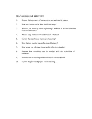 SELF ASSESSMENT QUESTIONS
1.

Discuss the importance of management cost and control system

2.

How cost control can be done at different stages?

3.

What do you mean by value engineering? And how it will be helpful to
exercise cost control

4.

What is early start schedule and late start schedule?

5.

Explain the significance of project scheduling?

6.

How the time monitoring can be done effectively?

7.

How would you calculate the variability of project duration?

8.

Illustrate how scheduling can be matched with the availability of
manpower.

9.

Illustrate how scheduling can be matched to release of funds

10.

Explain the process of project cost monitoring.

 