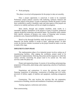 

Work packaging

This phase is involved with preparation for the project to take out smoothly.
Once a project opportunity is conceived, it needs to be examined.
Preliminary project analysis concerns with marketing, technical, financial and
economic aspects of the project. It seeks to determine whether the project is prima
facie worthwhile to justify a feasibility study and what aspects of the projects are
critical to its viability and hence call for an in depth investigation.
More details, through and complete feasibility study results in a
reasonably adequate formulation of the projects in terms of location, production
capacity production technology and material inputs. The feasibility study contains
fairly specific estimates of projects cost, means of financing sales revenues,
production costs, financial profitability and social profitability.
Based on the thorough feasibility study the project owner or sponsors or
financiers can decide whether to accept or reject particular project. In other
words, the decision whether investment on the project should be made or not has
to made at this stage.
IMPLEMENTATION PHASE
The implementation phase of an industrial project involves setting up of
manufacturing facilities. After judging the worthiness, project needs to be
designed for implementation. Drawing, blue prints and the sequences in which the
various activities concerning the project need to be carried out. The main
activities under this phase are:
Project and engineering design: It consists of site probing and prospecting,
preparation of blue prints, plant design, plant engineering, selection of machinery,
equipment.
Negotiations and contractions: It covers the activities like project
financing, acquisition of technology, construction of building and civil works,
provision of utilities supply of machine and equipment, marketing arrangement
etc.
Construction: This step involves the activities like site preparation,
construction of building, erection and installation of machinery and equipment.
Training engineers, technicians and workers.
Plant commissioning

 