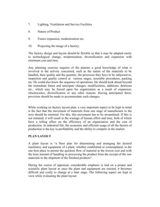 7.

Lighting, Ventilation and Service Facilities

8.

Nature of Product

9.

Future expansion, modernization etc.

10.

Projecting the image of a factory.

The factory design and layout should be flexible so that it may be adapted easily
to technological change, modernization, diversification and expansion with
minimum cost and time.
Any planning exercise requires of the planner a good knowledge of what is
involved in the activity concerned, such as the nature of the materials to be
handled, their quality and the quantity, the processes they have to be subjected to,
inspection and quality control at various stages, assemble procedures, packing
etc. He could also know the sequence of operations. He should look ahead beyond
the immediate future and anticipate changes, modifications, additions, deletions
etc., which may be forced upon his organization as a result of expansion,
obsolescence, diversification or any other reasons. Having anticipated these,
provision should be made to accommodate such changes.
While working on factory layout plan, a very important aspect to be kept in mind
is the fact that the movement of materials from one stage of manufacture to the
next should be minimal. For this, this movement has to be streamlined. If this is
not initiated, it will result in the wastage of human effort and time, both of which
have a telling effect on the efficiency of an organization and the cost of
production. In industrial life, the economic and efficient usage of all the factors of
production is the key to profitability and the ability to compete in the market.
PLAN LAYOUT
A plant layout is “a floor plan for determining and arranging the desired
machinery and equipment of a plant, whether established or contemplated, in the
one best place to permit the quickest flow of material at the lowest cost and with
the least amount of handling in processing the product from the receipt of the raw
materials to the shipment of the finished products”.
During the course of appraisal, considerable emphasis is laid on a proper and
scientific plant layout as once the plant and equipment are erected, it becomes
difficult and costly to change at a later stage. The following aspect are kept in
view while evaluating the plant layout:

 
