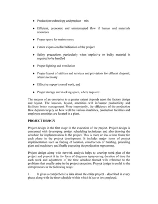 ♦ Production technology and product – mix
♦ Efficient, economic and uninterrupted flow if human and materials
resources
♦ Proper space for maintenance
♦ Future expansion/diversification of the project
♦ Safety precautions particularly when explosive or bulky material is
required to be handled
♦ Proper lighting and ventilation
♦ Proper layout of utilities and services and provisions for effluent disposal,
where necessary
♦ Effective supervision of work, and
♦ Proper storage and stacking space, where required
The success of an enterprise to a greater extent depends upon the factory design
and layout. The location, layout, amenities will influence productivity and
facilitate better management. More importantly, the efficiency of the production
flow depends largely on how well the various machines, production facilities and
employee amenities are located in a plant.
PROJECT DESIGN
Project design in the first stage in the execution of the project. Project design is
concerned with developing project scheduling techniques and also drawing the
schedule for implementation fo the project. This is more or less a time frame for
each phase in the project development. It includes major items of project
implementation such as finding of location, construction of building, procuring
plant and machinery and finally executing the production prgroamme.
Project design along with network analysis helps to develop work plan of the
project and present it in the form of diagrams representing duration of time for
each work and adjustment of the time schedule framed with reference to the
problems that usually arise in the project execution. Project design is useful to the
entrepreneurs in the following ways:
1.
It gives a comprehensive idea about the entire project – described in every
phase along with the time schedule within which it has to be completed.

 