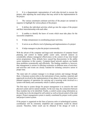 2.
It is a diagrammatic representation of work plan devised to execute the
project, after adjusting the usual delays that may arise4 in the implementation fo
the project.
3.
The various constituent continent activities of the project are narrated in
sequence to highlight the various phases of the project.
4.
It defines the individual activities which go into the corpus of the project
and their interrelationship with each other.
5.
It enables to identify the know of events which must take place for the
successful completion.
6.

It helps entrepreneurs in coordinating project activities.

7.

It serves as an effective tool of planning and implementation of a project

8.

It helps managers to plan the project economically.

With the advent of the computer and large-scale introduction of computer based
planning and control in Indian public castor units, network analysis cn
considerably enhance managerial effectiveness in the context of any time bound
action programmes. Petty defaults have caused big diseconomies in the public
sector enterprises in this country. Computer-based network analysis can handle
these problems economically and efficiently. The binding condition is, however,
that management is serious in effecting economies in different areas of activities;
and activities and events are closely watched for initiating corrective action in
proper time.
The main task of a project manager is to design systems and manage through
them. A business system refers to the total picture of men, machine, materials and
paperwork involved in the implementation of any phase of a project. System has a
planned sequence of operations for carrying out a recurring work involved in a
system with family and consistently which is called a procedure.
The first step in system design for project management is to conceive the total
physical system and its natural modules. In the next step, the connection between
these modules has to be identified. Finally, a control system using information as
the media has to be developed for self control as well as forced control of the total
project. Project management system is mainly constituted by project work system
and project control system.
If the project is organized on the lines of process units or technological systems,
coordination will be extremely simplified and cooperation would be almost
assured. Therefore, better result can be obtained if the design of work is

 