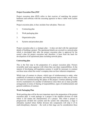 Project Execution Plan (PEP
Project execution plan (PEP) refers to that exercise of matching the project
hardware and software with the executing agencies to that a viable work system
emerges.
Project execution plan, in fact, includes four sub-plans. There are:
1.

Contracting plan

2.

Work packaging plan

3.

Organization plan

4.

Systems and procedure plan

Project execution plan is a strategic plan – it does not deal with the operational
details of building a project. The operational details are covered in a network plan
which is developed later after the project execution plan is approved by the
owner’s plan for project execution and, therefore, it must from the basis for
development of all operational plans including network plans.
Contracting plan
This is the first step in the preparation of a project execution plan. Owners
invariably need some agencies with whom they can share responsibilities. In the
interest of developing self-regulation systems it would be necessary to contract
out those areas where the owner’s company does not have inherent competence.
Which type of contract to choose, which type of reimbursement to make, what
conditions of contracts to stipulate, and what payment terms to offer, are all issues
that must be examined during this phase of the project. Contract planning would
involve examination of a number of alternatives since there are so many possible
arrangements in terms of sharing of responsibilities, types of reimbursements and
general conditions of contract.
Work Packaging Plan
Work packing plan will be the next important step in the preparation of the project
execution plan. A work package in a project is the smallest division of work
where it stil retains the characteristics of a project. This when a project is
progressively divided into systems and the system into subsystems, a stage is
ultimately reached where further division into components will strip it of its
multi-disciplinary character – the work at that stage can be consideration these

 