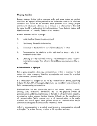 Ongoing direction
Project start-up, design review, purchase order and work orders are on-time
directions. But a project will require only when unforeseen events occur, directors
otherwise will require to be provided when problems occur during project
execution. In either case, a decision has to be made as to what should be done and
the same should be authorizing for implementation. Thus, decision making and
direction are part of every-day function of any manager.
Routine directions involve five steps:
1.

Understanding the decision environment

2.

Establishing the decision alternatives

3.

Evaluation of the alternatives and selection of course of action

4.

Communication the decision to the individual or agency who is to
implement the decision

5.

Checking up if the decision is working so that the decision could e steered
by the consequences. This refers to the feed back system discussed by us
earlier.

Communication in a project
For on going direction a two-way communications system is essential. For that
matter, the entire process of direction, co-ordination and control in a project
revolves around communication.
It is often concluded that projects are run by communications. In fact, according
to Peter Drucken, 63% of management problems are caused in whole or in part by
faulty management communications
Communication has two dimensions physical and mental, passing a memo,
drawing, data, instruction, information, etc. are the physical aspects of
communication; understanding the same in the light of role expectation, empathy,
preconceived notion, language barriers, listening skills etc., are the mental aspects
of communication. While physical aspects of communication can be easily
achieved, the mental aspects often present barriers to communication. Prefer
communication requires a conscious and determined effort.
Affective communication in a project would require a communication oriented
action plan. The actions that may be taken in this regard are as below:

 