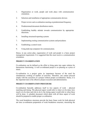 1.

Organization or work, people and work place with communication
orientation.

2.

Selection and installation of appropriate communication devices

3.

Project review and co-ordination meeting at predetermined frequency

4.

Predetermined document distribution matrix.

5.

Establishing healthy attitude towards communication by appropriate
directions.

6.

Installing structured reporting systems

7.

Implementing routing communication systems and procedures

8.

Establishing a control room

9.

Using desk-top computers for communication.

Hence, in any action plan, organization of work and people is a basic project
management requirement. It is suggested that this must receive a communication
orientation.
PROJECT CO-ORDINATION
Co-ordination can be defined as the effort to bring parts into super relation for
harmonious functioning. A well co-ordinated project is as pleasing as a price of
music.
Co-ordination in a project gains its importance because of the need for
simultaneous working of number of activities. Therefore, one cannot proceed
simply with the execution of a project without proper co-ordination. Home, it is
the important task in the effective project execution and administration.
PROJECT CO-ORDINATION PROCEDURE
Co-ordination basically addresses itself to two aspects of work – physical
matching and timing. The physical aspect would refer to what is to be done, how
much is to be done and who to do it; the timing aspect would refer to when these
will be done. A schedule document which deals with all these aspect of work
should be prepared to enable proper co-ordination.
The word breakdown structures provide the basic frame work for both physical
ant time co-ordination preparation of work breakdown structure, structuring the

 